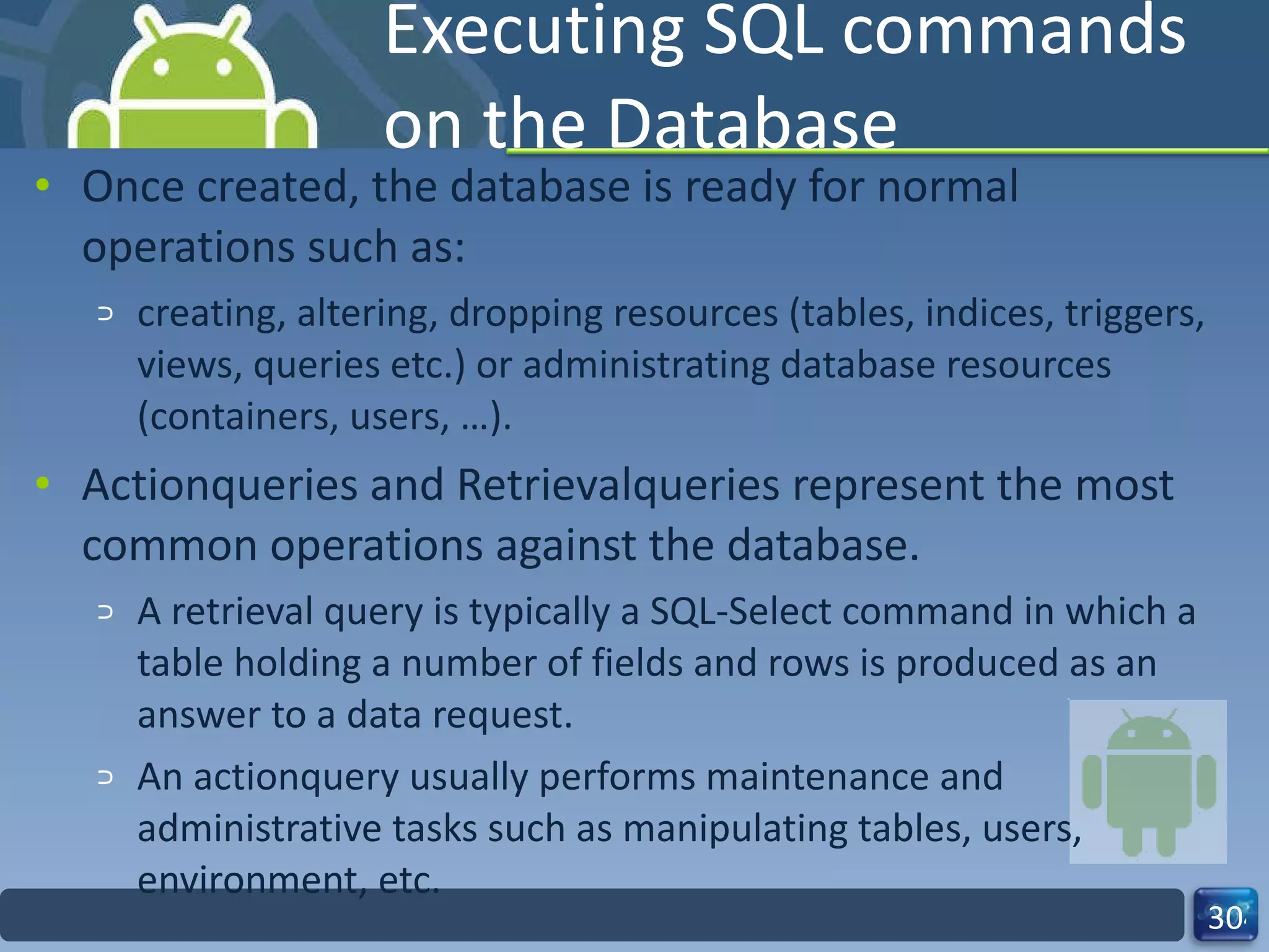 Executing SQL commands on the Database  Once created, the database is ready for normal operations such as: creating, altering, dropping resources (tables, indices, triggers, views, queries etc.) or administrating database resources (containers, users, …). Actionqueries and Retrievalqueries represent the most common operations against the database.  A retrieval query is typically a SQL-Select command in which a table holding a number of fields and rows is produced as an answer to a data request.  An actionquery usually performs maintenance and administrative tasks such as manipulating tables, users, environment, etc.  