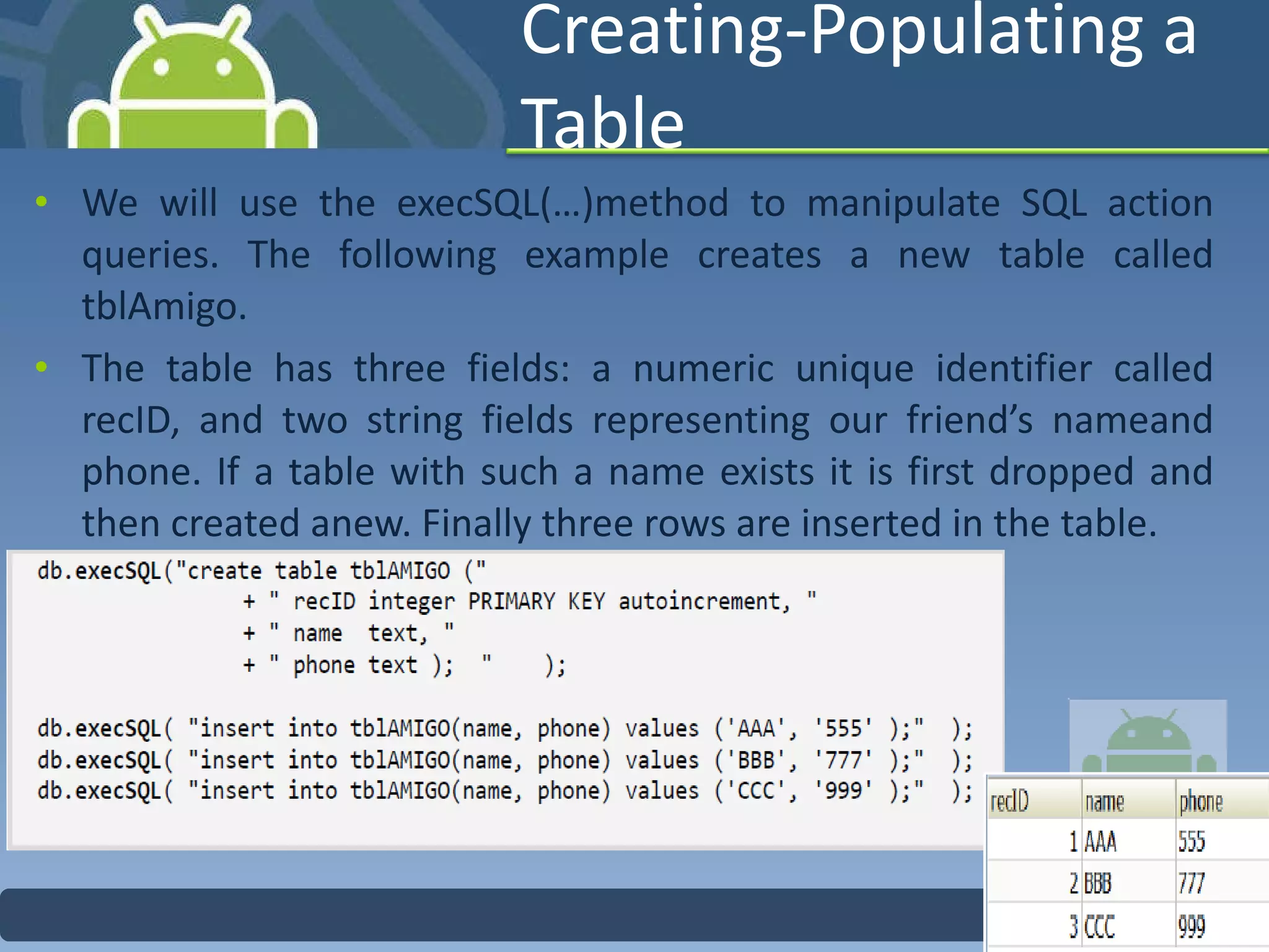 Creating-Populating a Table  We will use the execSQL(…)method to manipulate SQL action queries. The following example creates a new table called tblAmigo.  The table has three fields: a numeric unique identifier called recID, and two string fields representing our friend’s nameand phone. If a table with such a name exists it is first dropped and then created anew. Finally three rows are inserted in the table. 