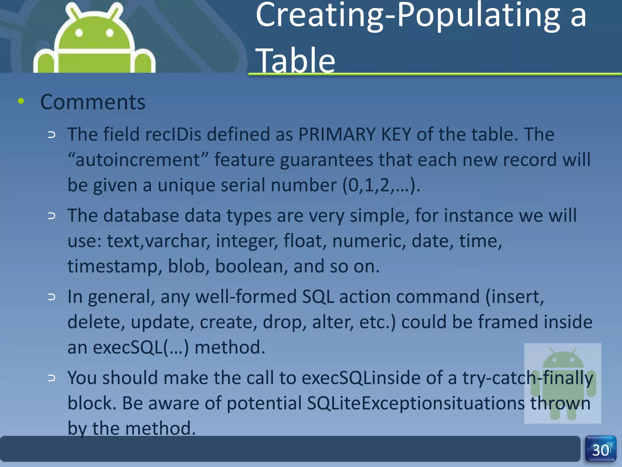 Creating-Populating a Table  Comments The field recIDis defined as PRIMARY KEY of the table. The “autoincrement” feature guarantees that each new record will be given a unique serial number (0,1,2,…).  The database data types are very simple, for instance we will use: text,varchar, integer, float, numeric, date, time, timestamp, blob, boolean, and so on. In general, any well-formed SQL action command (insert, delete, update, create, drop, alter, etc.) could be framed inside an execSQL(…) method.  You should make the call to execSQLinside of a try-catch-finally block. Be aware of potential SQLiteExceptionsituations thrown by the method. 