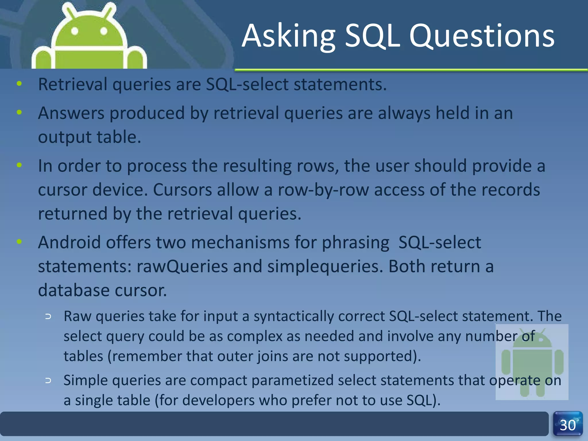 Asking SQL Questions Retrieval queries are SQL-select statements.  Answers produced by retrieval queries are always held in an output table.  In order to process the resulting rows, the user should provide a cursor device. Cursors allow a row-by-row access of the records returned by the retrieval queries. Android offers two mechanisms for phrasing  SQL-select statements: rawQueries and simplequeries. Both return a database cursor.  Raw queries take for input a syntactically correct SQL-select statement. The select query could be as complex as needed and involve any number of tables (remember that outer joins are not supported).  Simple queries are compact parametized select statements that operate on a single table (for developers who prefer not to use SQL). 