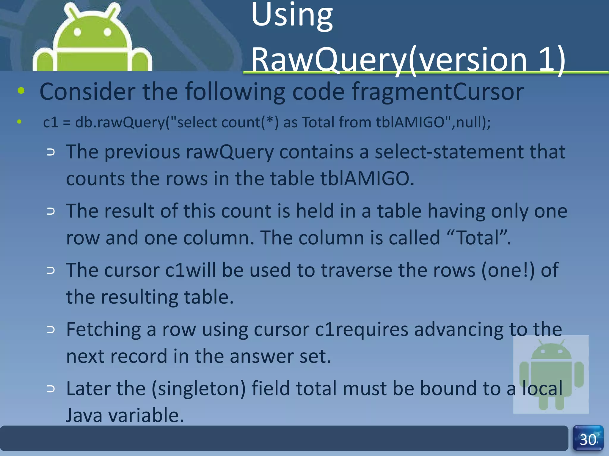 Using RawQuery(version 1) Consider the following code fragmentCursor c1 = db.rawQuery("select count(*) as Total from tblAMIGO",null); The previous rawQuery contains a select-statement that counts the rows in the table tblAMIGO.  The result of this count is held in a table having only one row and one column. The column is called “Total”.  The cursor c1will be used to traverse the rows (one!) of the resulting table. Fetching a row using cursor c1requires advancing to the next record in the answer set. Later the (singleton) field total must be bound to a local Java variable.  