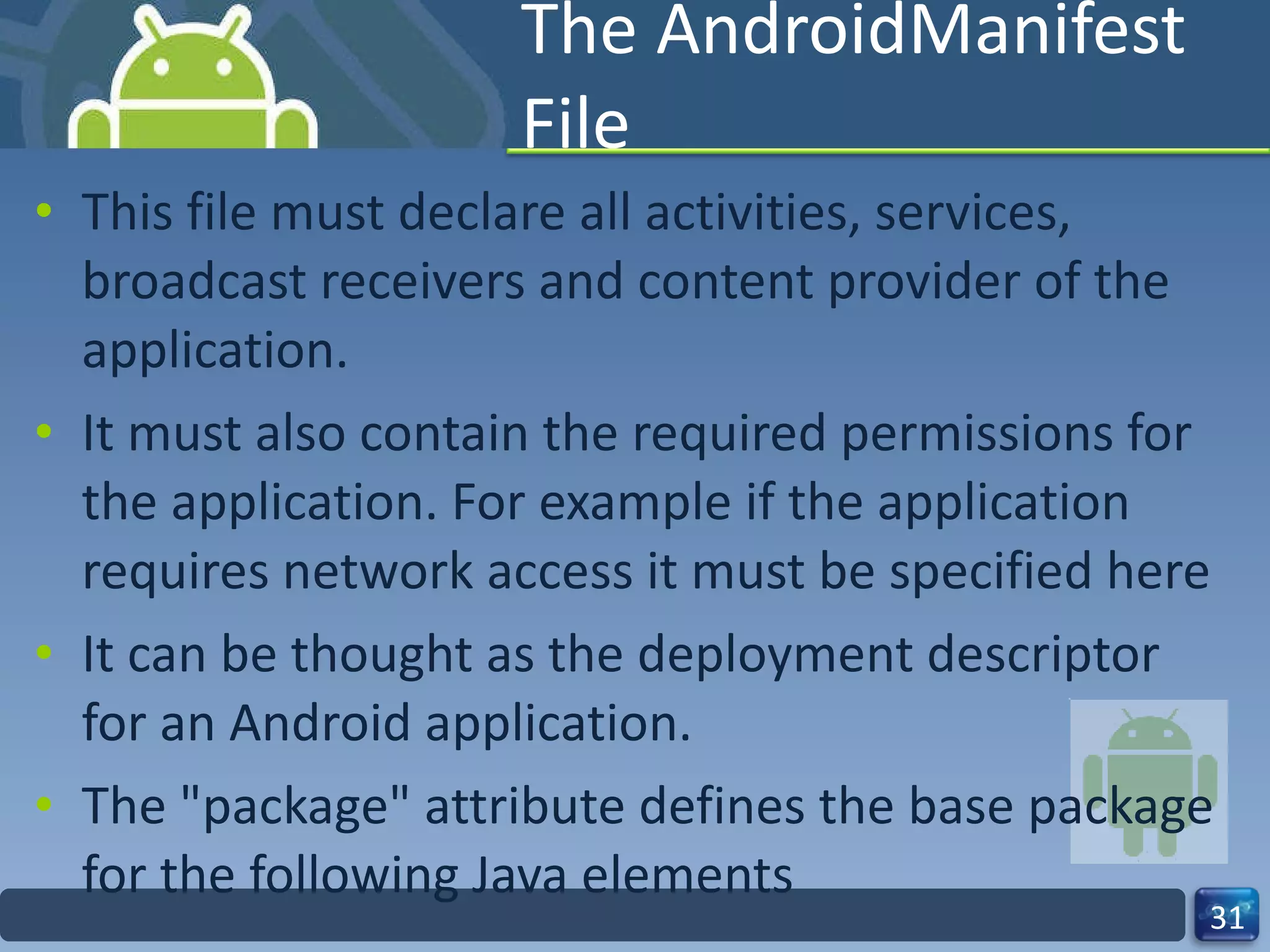 The AndroidManifest File This file must declare all activities, services, broadcast receivers and content provider of the application. It must also contain the required permissions for the application. For example if the application requires network access it must be specified here It can be thought as the deployment descriptor for an Android application. The "package" attribute defines the base package for the following Java elements 