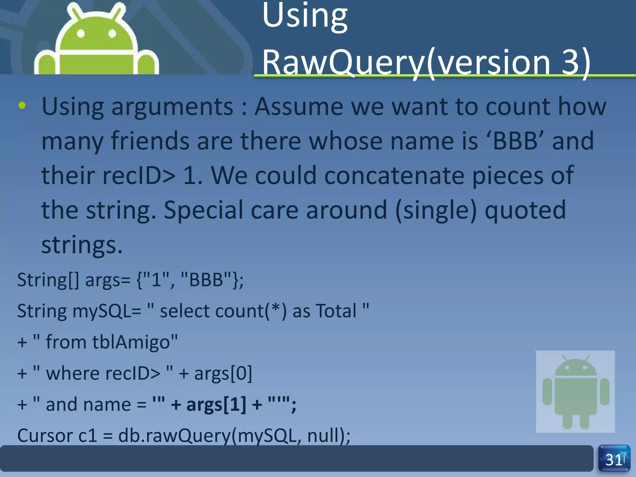 Using RawQuery(version 3) Using arguments : Assume we want to count how many friends are there whose name is ‘BBB’ and their recID> 1. We could concatenate pieces of the string. Special care around (single) quoted strings. String[] args= {"1", "BBB"}; String mySQL= " select count(*) as Total " + " from tblAmigo" + " where recID> " + args[0] + " and name =  '" + args[1] + "'"; Cursor c1 = db.rawQuery(mySQL, null); 
