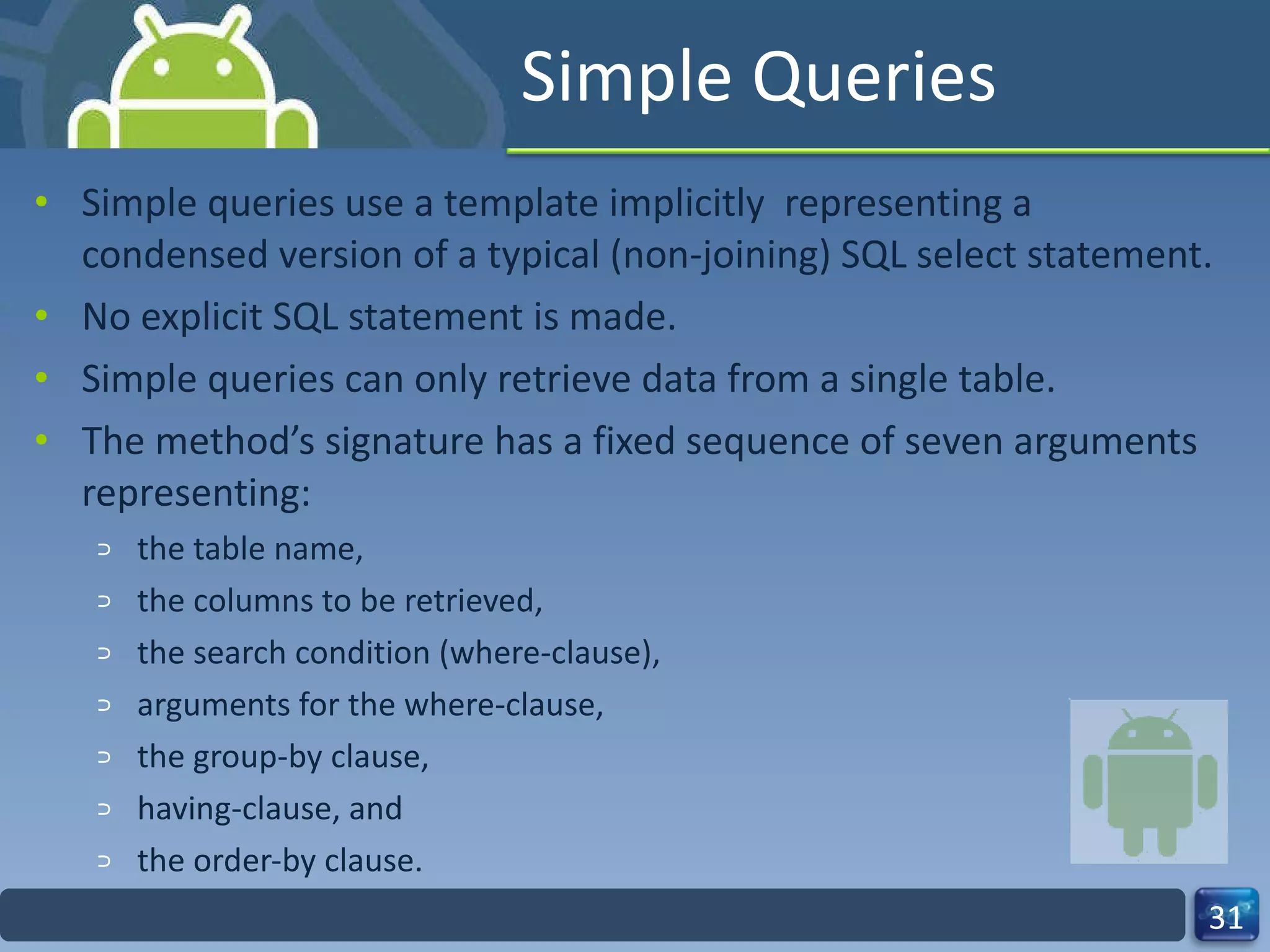 Simple Queries  Simple queries use a template implicitly  representing a condensed version of a typical (non-joining) SQL select statement.  No explicit SQL statement is made. Simple queries can only retrieve data from a single table.  The method’s signature has a fixed sequence of seven arguments representing:  the table name,  the columns to be retrieved,  the search condition (where-clause),  arguments for the where-clause,  the group-by clause,  having-clause, and  the order-by clause.  