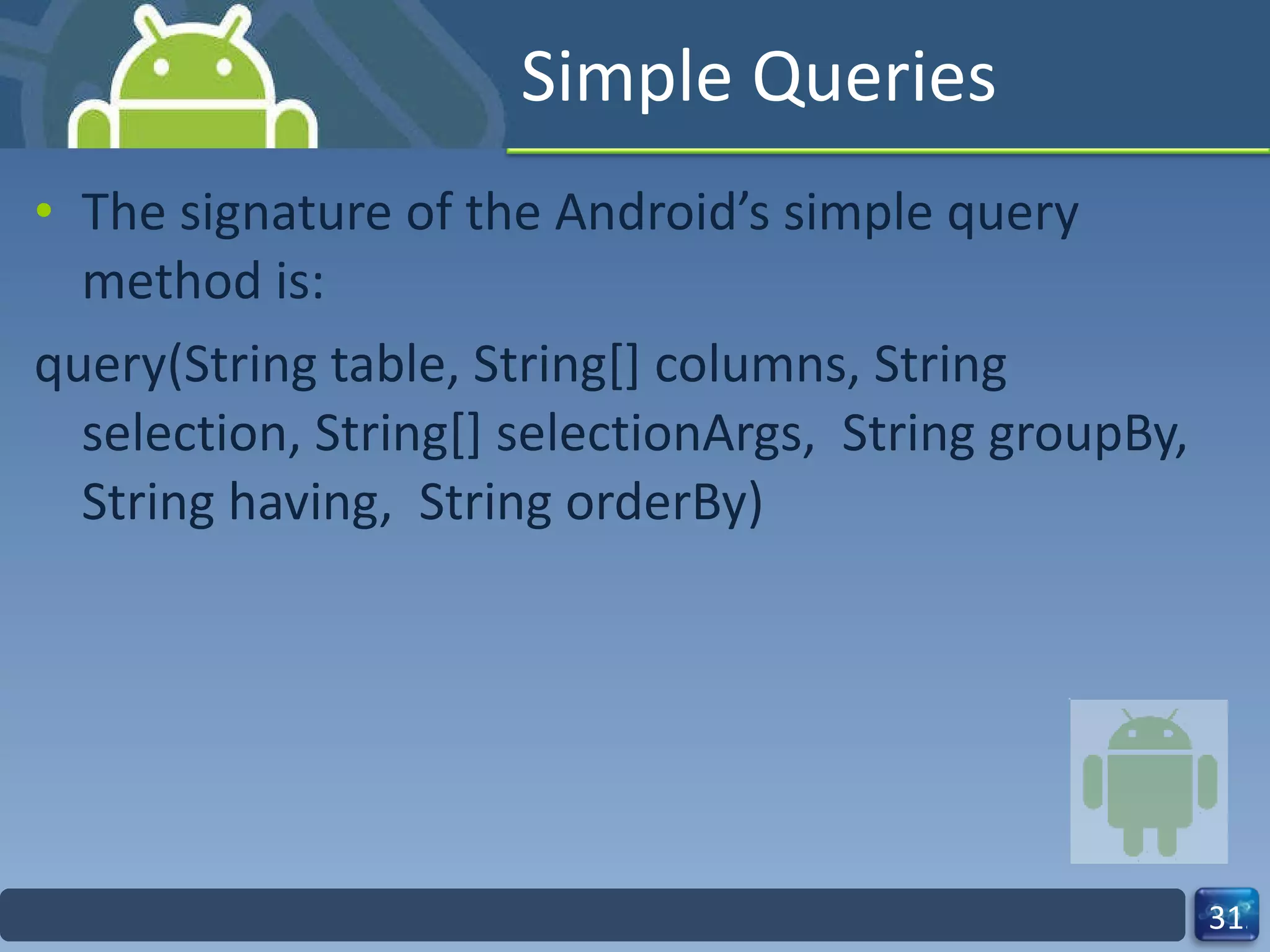 Simple Queries  The signature of the Android’s simple query method is: query(String table, String[] columns, String  selection, String[] selectionArgs,  String groupBy, String having,  String orderBy) 