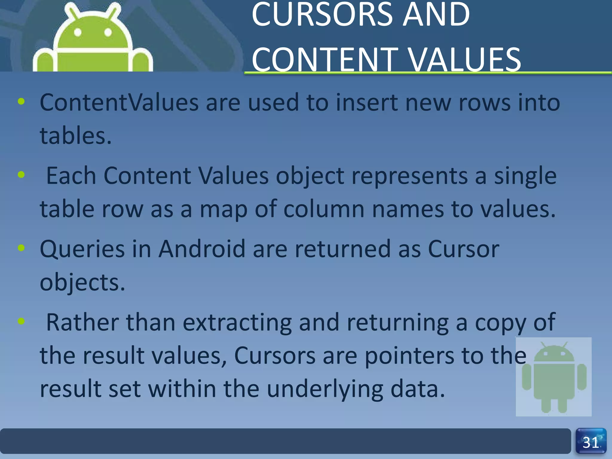 CURSORS AND CONTENT VALUES ContentValues are used to insert new rows into tables. Each Content Values object represents a single table row as a map of column names to values. Queries in Android are returned as Cursor  objects. Rather than extracting and returning a copy of the result values, Cursors are pointers to the  result set within the underlying data.  