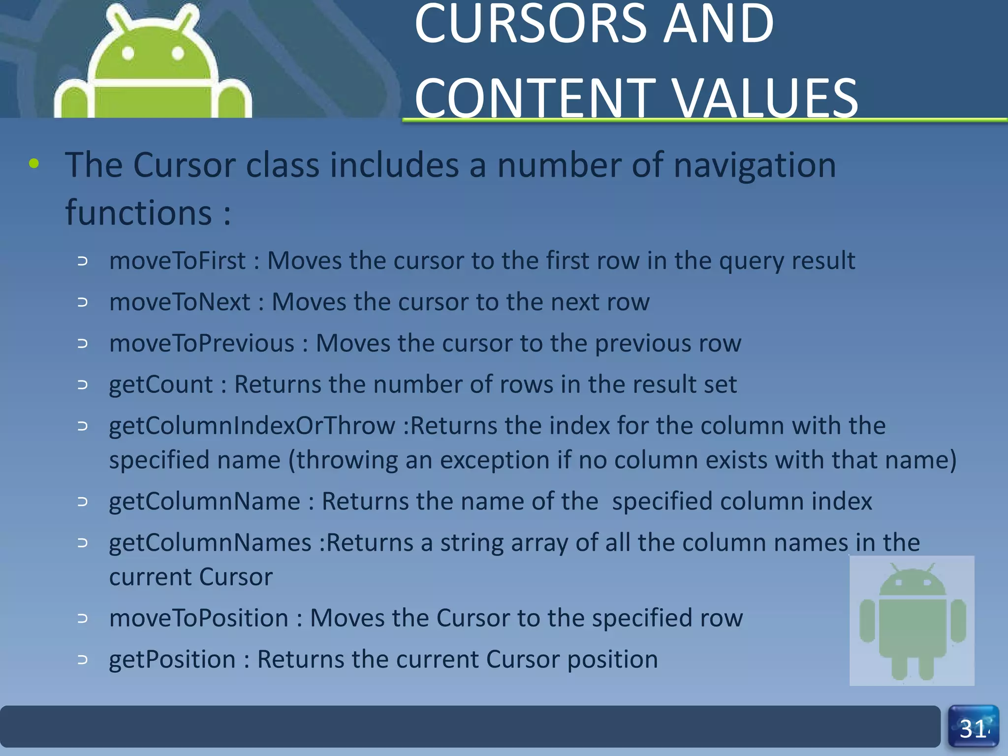 CURSORS AND CONTENT VALUES The Cursor class includes a number of navigation functions : moveToFirst : Moves the cursor to the first row in the query result moveToNext : Moves the cursor to the next row moveToPrevious : Moves the cursor to the previous row getCount : Returns the number of rows in the result set getColumnIndexOrThrow :Returns the index for the column with the specified name (throwing an exception if no column exists with that name) getColumnName : Returns the name of the  specified column index getColumnNames :Returns a string array of all the column names in the current Cursor moveToPosition : Moves the Cursor to the specified row getPosition : Returns the current Cursor position 