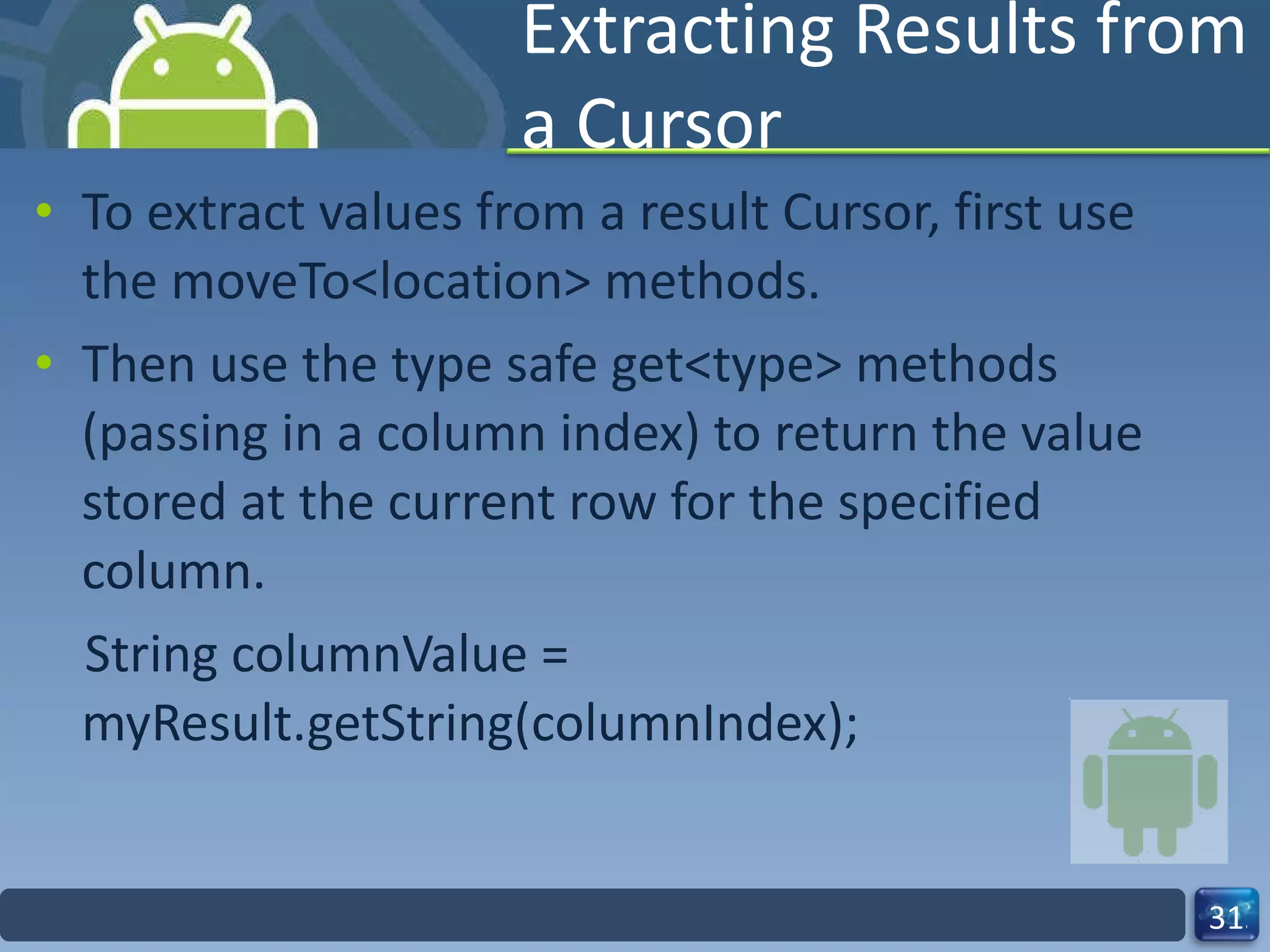 Extracting Results from a Cursor To extract values from a result Cursor, first use the moveTo<location> methods. Then use the type safe get<type> methods (passing in a column index) to return the value stored at the current row for the specified column. String columnValue = myResult.getString(columnIndex); 