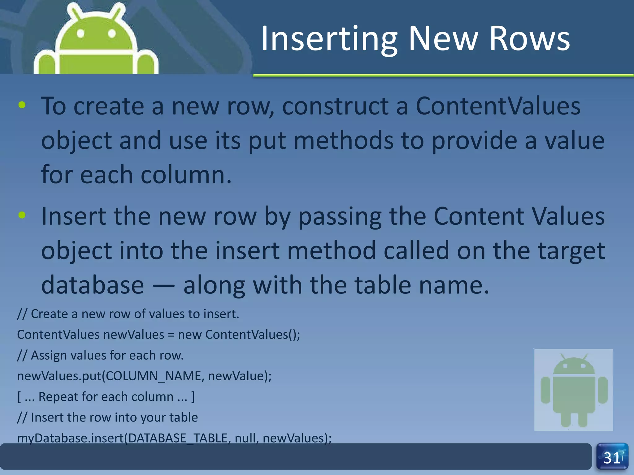 Inserting New Rows To create a new row, construct a ContentValues object and use its put methods to provide a value for each column.  Insert the new row by passing the Content Values object into the insert method called on the target database — along with the table name. // Create a new row of values to insert. ContentValues newValues = new ContentValues(); // Assign values for each row. newValues.put(COLUMN_NAME, newValue); [ ... Repeat for each column ... ] // Insert the row into your table myDatabase.insert(DATABASE_TABLE, null, newValues); 