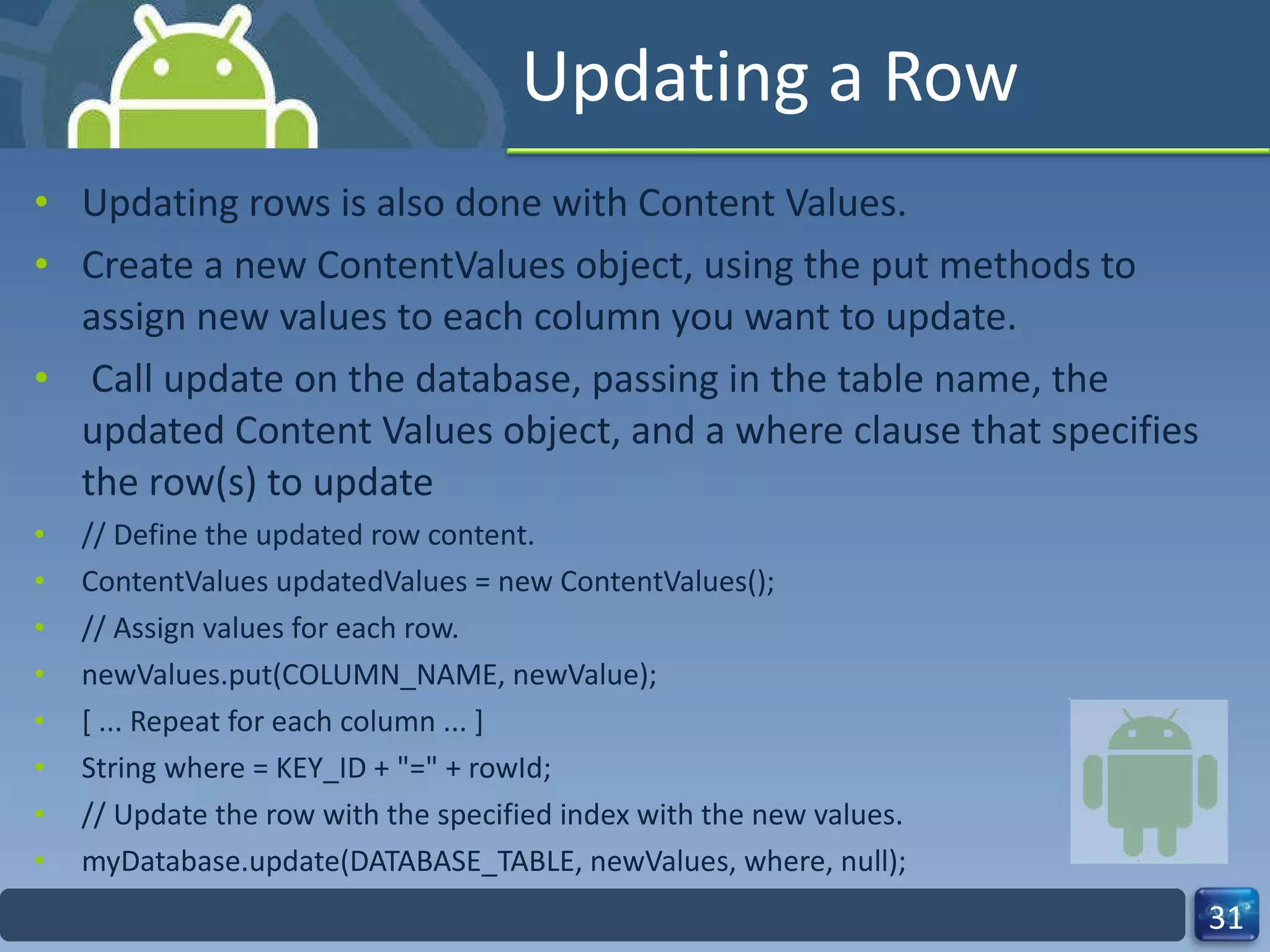 Updating a Row Updating rows is also done with Content Values. Create a new ContentValues object, using the put methods to assign new values to each column you want to update. Call update on the database, passing in the table name, the updated Content Values object, and a where clause that specifies the row(s) to update // Define the updated row content. ContentValues updatedValues = new ContentValues(); // Assign values for each row. newValues.put(COLUMN_NAME, newValue); [ ... Repeat for each column ... ] String where = KEY_ID + "=" + rowId; // Update the row with the specified index with the new values. myDatabase.update(DATABASE_TABLE, newValues, where, null); 