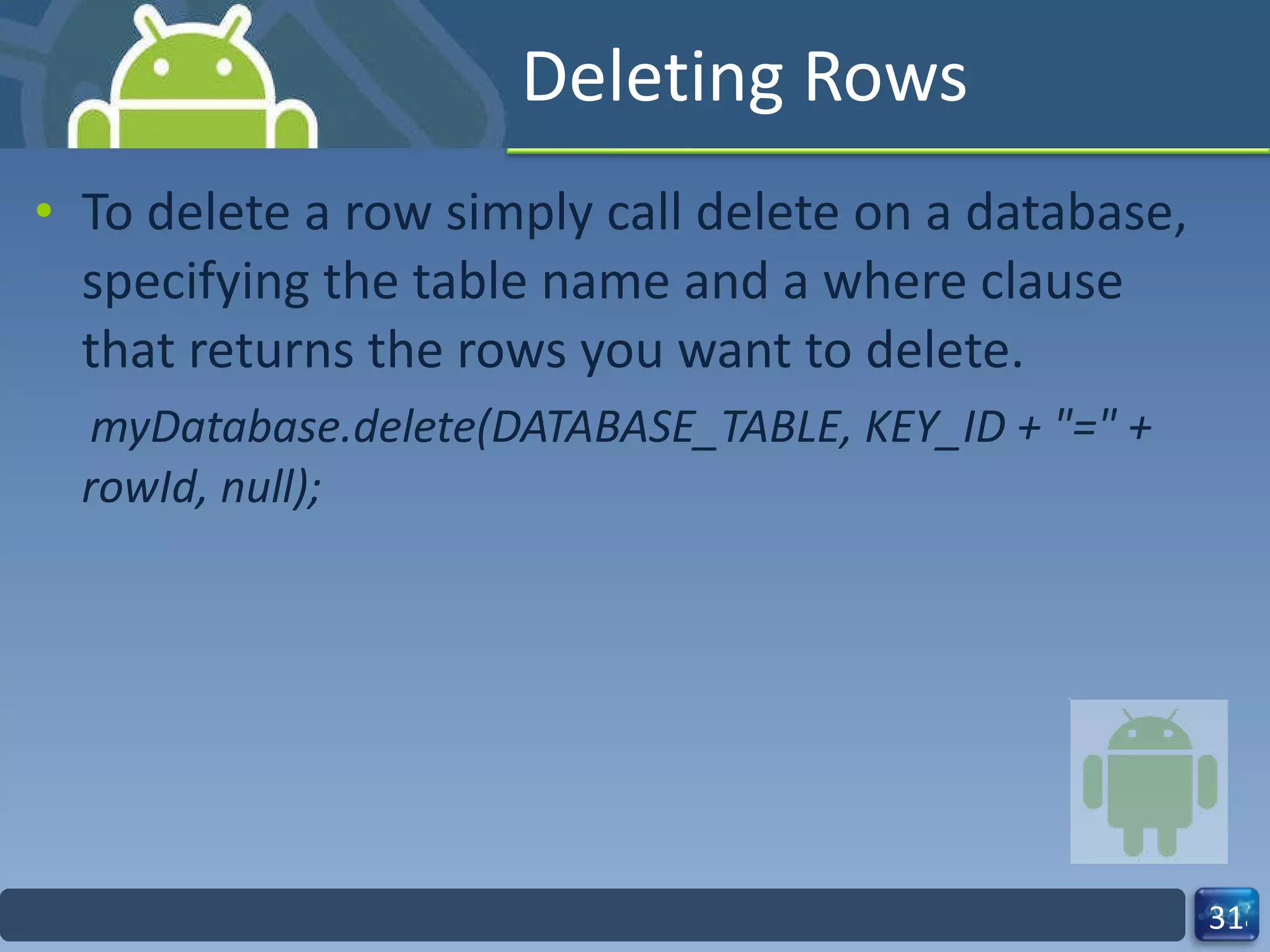 Deleting Rows To delete a row simply call delete on a database, specifying the table name and a where clause that returns the rows you want to delete. myDatabase.delete(DATABASE_TABLE, KEY_ID + "=" + rowId, null); 