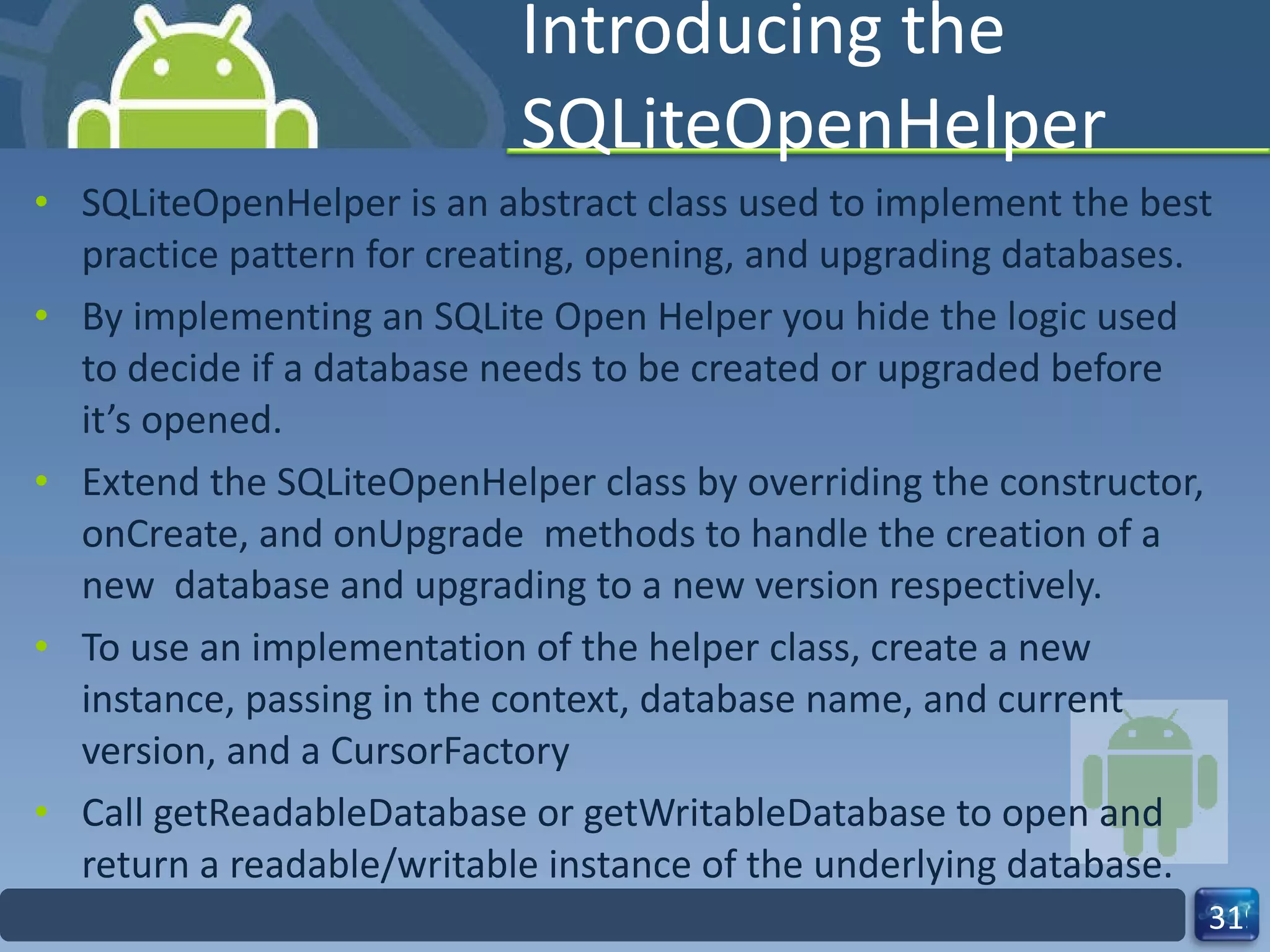 Introducing the SQLiteOpenHelper SQLiteOpenHelper is an abstract class used to implement the best practice pattern for creating, opening, and upgrading databases. By implementing an SQLite Open Helper you hide the logic used to decide if a database needs to be created or upgraded before it’s opened. Extend the SQLiteOpenHelper class by overriding the constructor, onCreate, and onUpgrade  methods to handle the creation of a new  database and upgrading to a new version respectively. To use an implementation of the helper class, create a new instance, passing in the context, database name, and current version, and a CursorFactory  Call getReadableDatabase or getWritableDatabase to open and  return a readable/writable instance of the underlying database. 