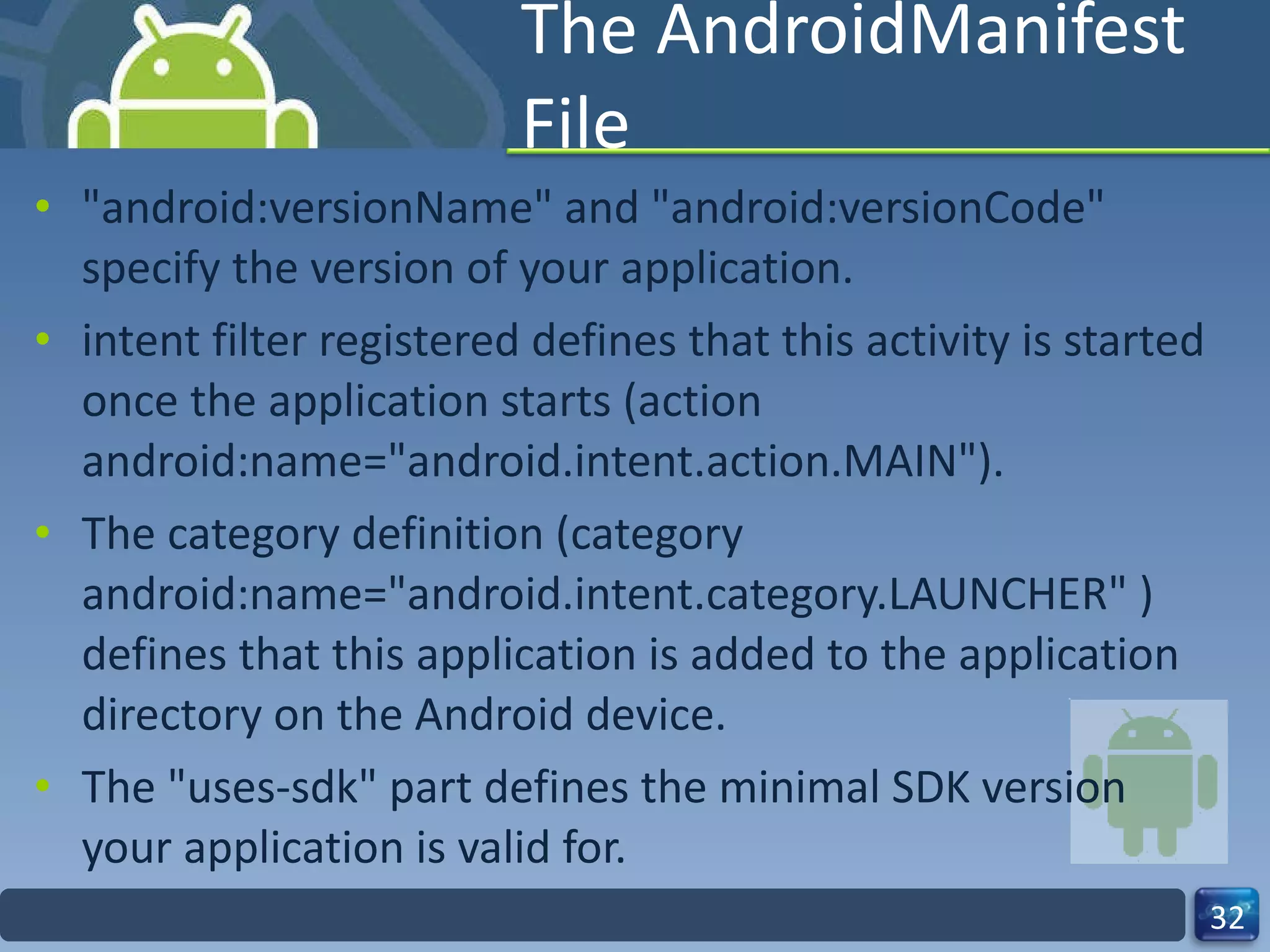 The AndroidManifest File "android:versionName" and "android:versionCode" specify the version of your application.  intent filter registered defines that this activity is started once the application starts (action android:name="android.intent.action.MAIN").  The category definition (category android:name="android.intent.category.LAUNCHER" ) defines that this application is added to the application directory on the Android device. The "uses-sdk" part defines the minimal SDK version your application is valid for. 