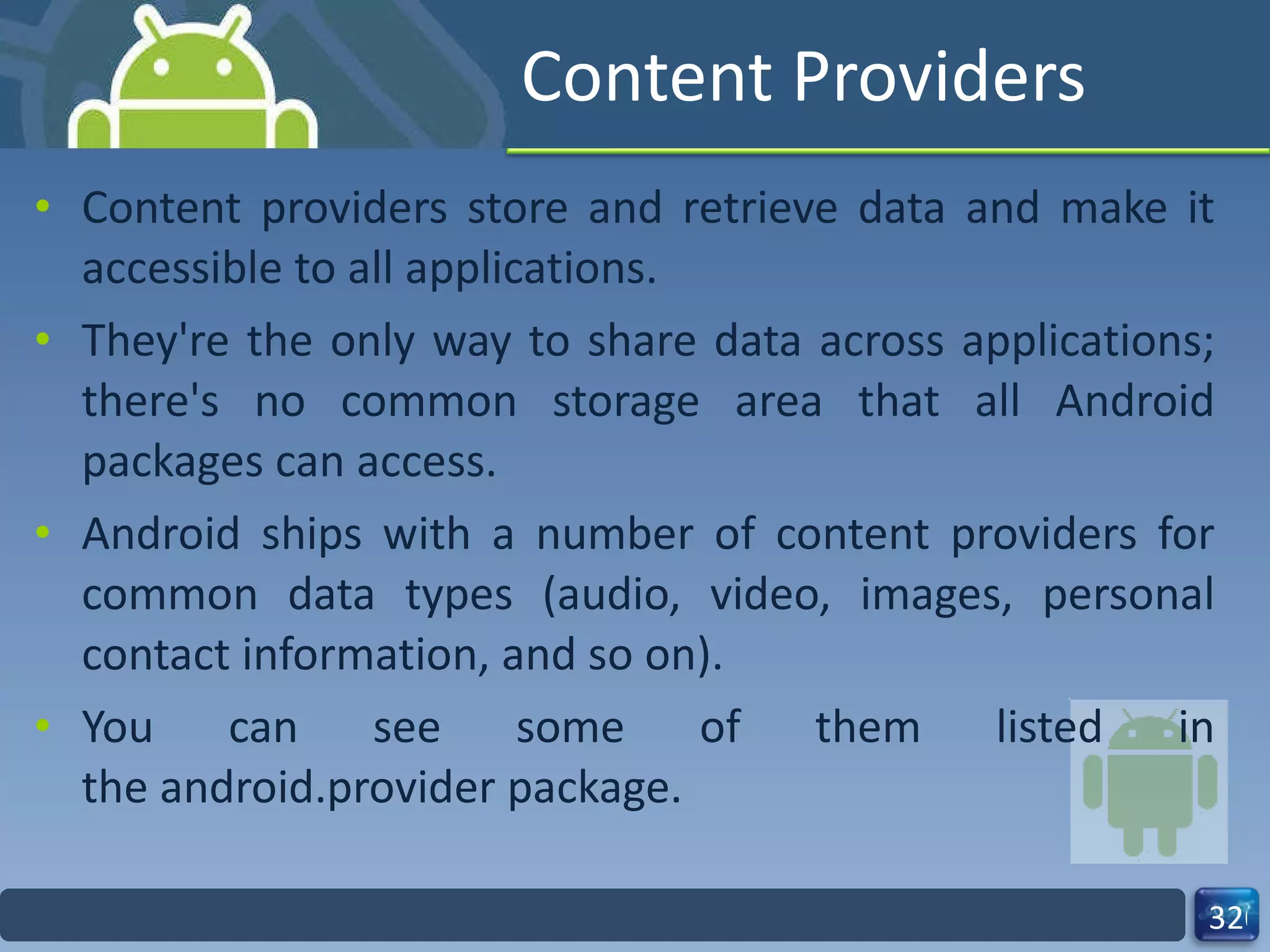 Content Providers Content providers store and retrieve data and make it accessible to all applications.  They're the only way to share data across applications; there's no common storage area that all Android packages can access. Android ships with a number of content providers for common data types (audio, video, images, personal contact information, and so on).  You can see some of them listed in the android.provider package.  
