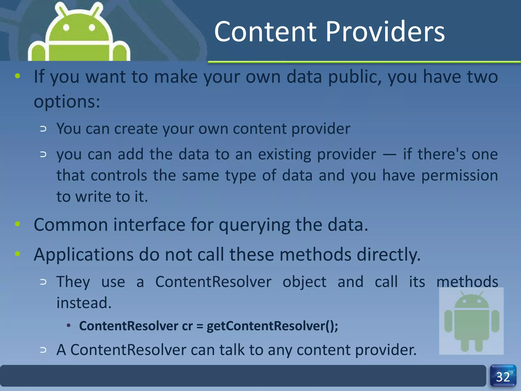Content Providers If you want to make your own data public, you have two options:  You can create your own content provider  you can add the data to an existing provider — if there's one that controls the same type of data and you have permission to write to it. Common interface for querying the data. Applications do not call these methods directly. They use a ContentResolver object and call its methods instead. ContentResolver cr = getContentResolver(); A ContentResolver can talk to any content provider. 