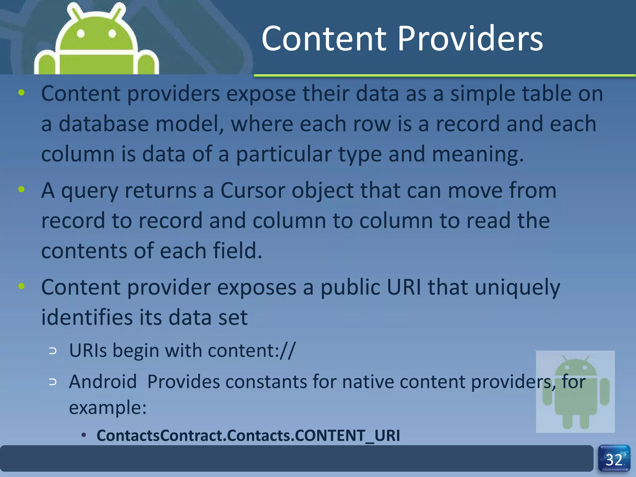 Content Providers Content providers expose their data as a simple table on a database model, where each row is a record and each column is data of a particular type and meaning. A query returns a Cursor object that can move from record to record and column to column to read the contents of each field. Content provider exposes a public URI that uniquely identifies its data set  URIs begin with content:// Android  Provides constants for native content providers, for example: ContactsContract.Contacts.CONTENT_URI 