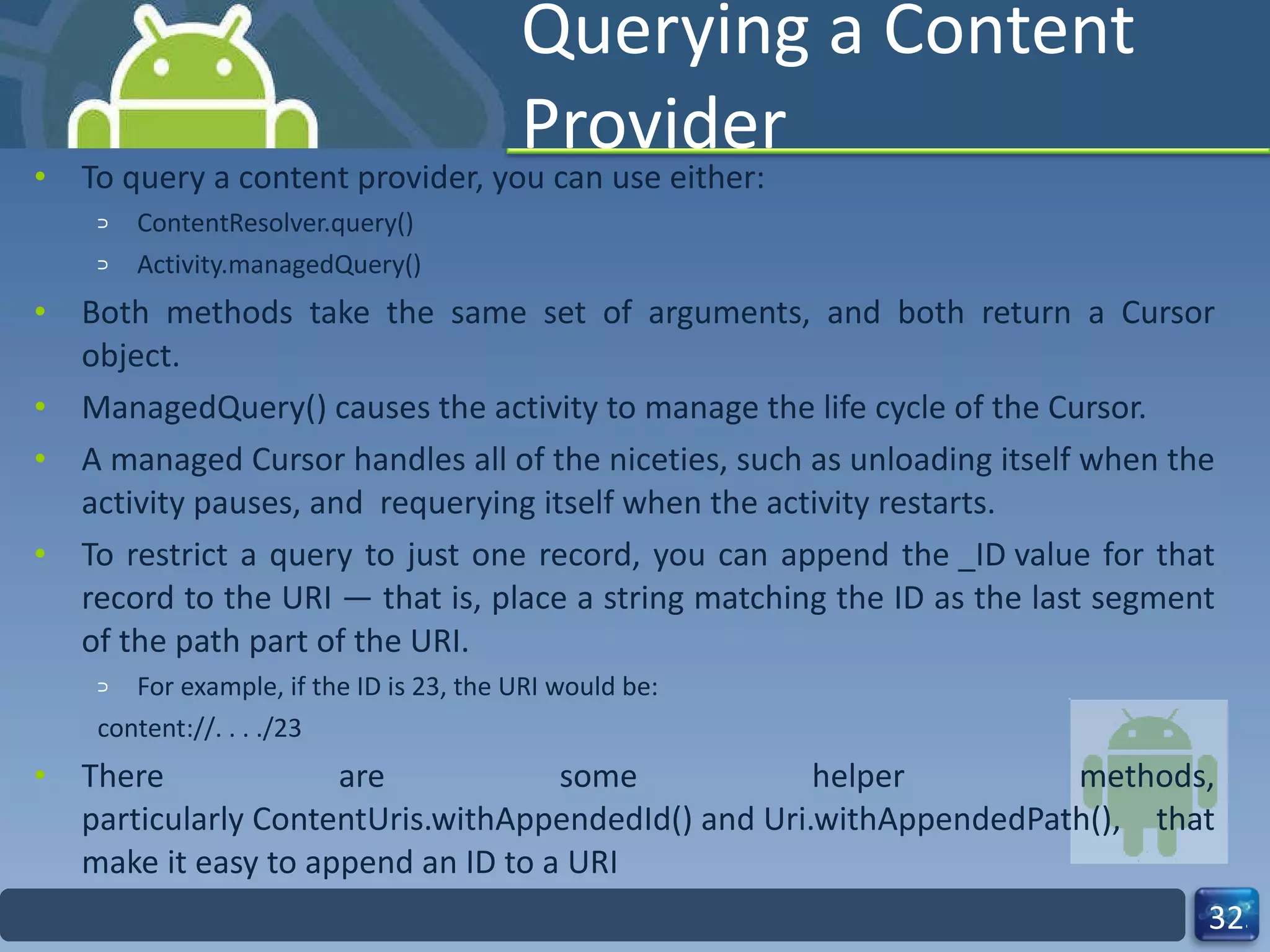 Querying a Content Provider To query a content provider, you can use either: ContentResolver.query()  Activity.managedQuery()  Both methods take the same set of arguments, and both return a Cursor object.  ManagedQuery() causes the activity to manage the life cycle of the Cursor.  A managed Cursor handles all of the niceties, such as unloading itself when the activity pauses, and  requerying itself when the activity restarts.  To restrict a query to just one record, you can append the _ID value for that record to the URI — that is, place a string matching the ID as the last segment of the path part of the URI.  For example, if the ID is 23, the URI would be:  content://. . . ./23 There are some helper methods, particularly ContentUris.withAppendedId() and Uri.withAppendedPath(), that make it easy to append an ID to a URI 