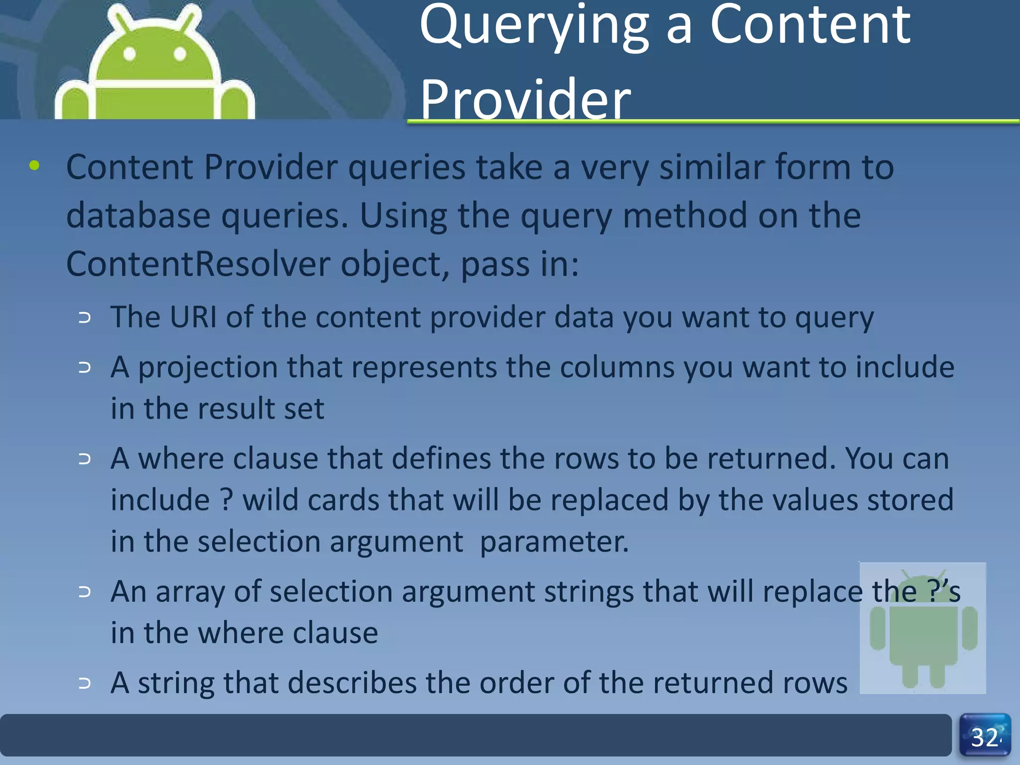 Querying a Content Provider Content Provider queries take a very similar form to database queries. Using the query method on the ContentResolver object, pass in: The URI of the content provider data you want to query A projection that represents the columns you want to include in the result set A where clause that defines the rows to be returned. You can include ? wild cards that will be replaced by the values stored in the selection argument  parameter. An array of selection argument strings that will replace the ?’s in the where clause  A string that describes the order of the returned rows 