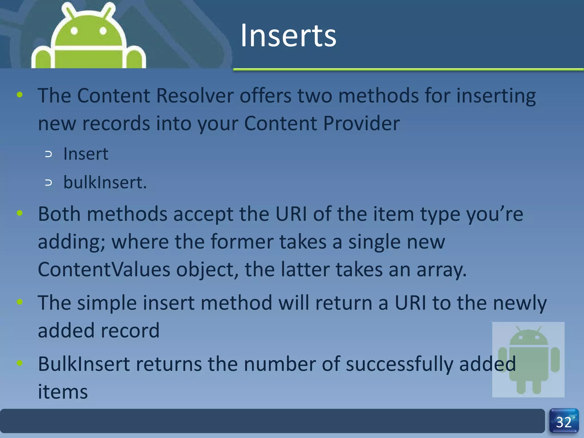 Inserts The Content Resolver offers two methods for inserting new records into your Content Provider  Insert  bulkInsert.  Both methods accept the URI of the item type you’re adding; where the former takes a single new ContentValues object, the latter takes an array. The simple insert method will return a URI to the newly added record BulkInsert returns the number of successfully added items 