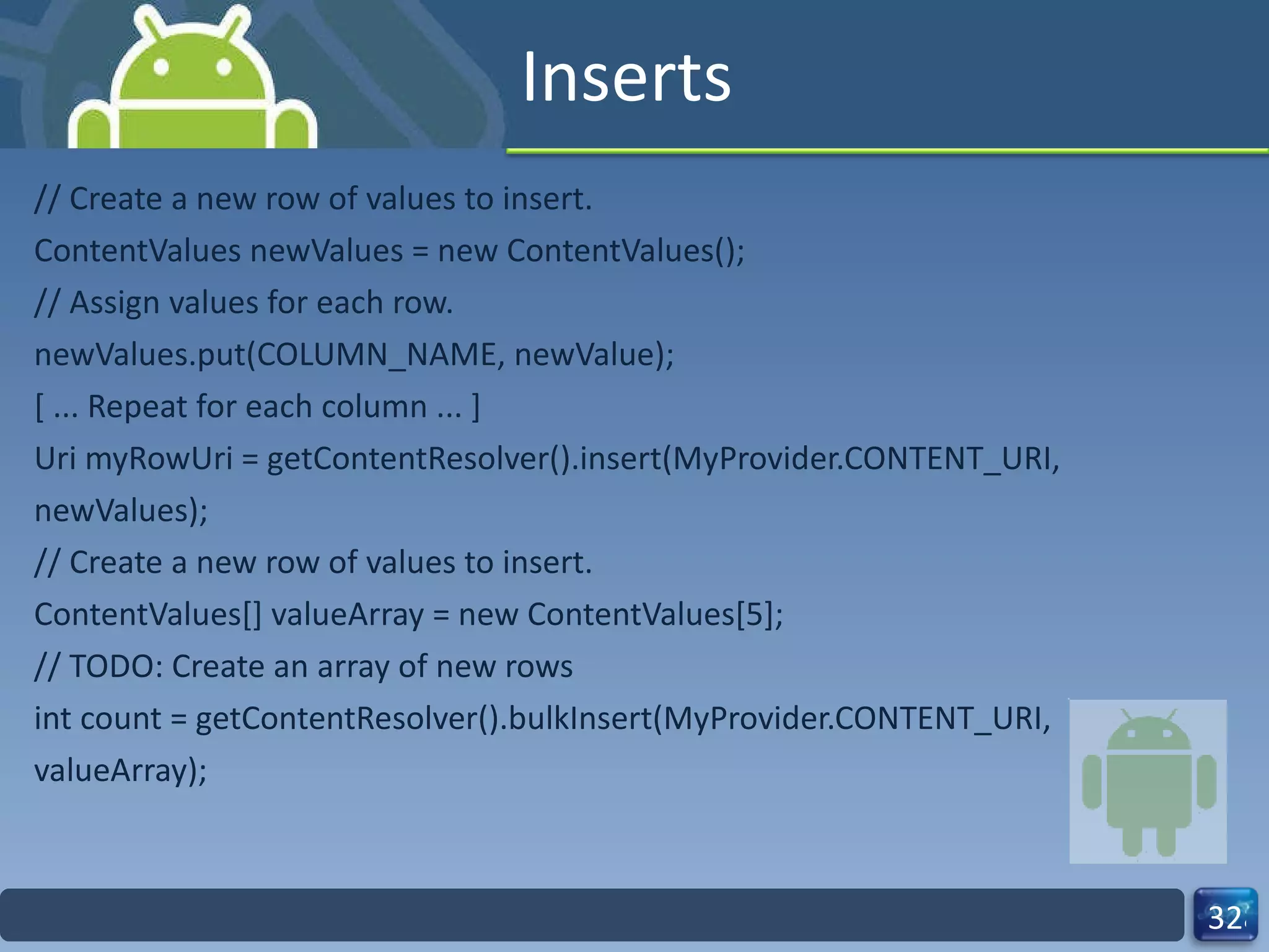 Inserts // Create a new row of values to insert. ContentValues newValues = new ContentValues(); // Assign values for each row. newValues.put(COLUMN_NAME, newValue); [ ... Repeat for each column ... ] Uri myRowUri = getContentResolver().insert(MyProvider.CONTENT_URI, newValues); // Create a new row of values to insert. ContentValues[] valueArray = new ContentValues[5]; // TODO: Create an array of new rows int count = getContentResolver().bulkInsert(MyProvider.CONTENT_URI, valueArray); 