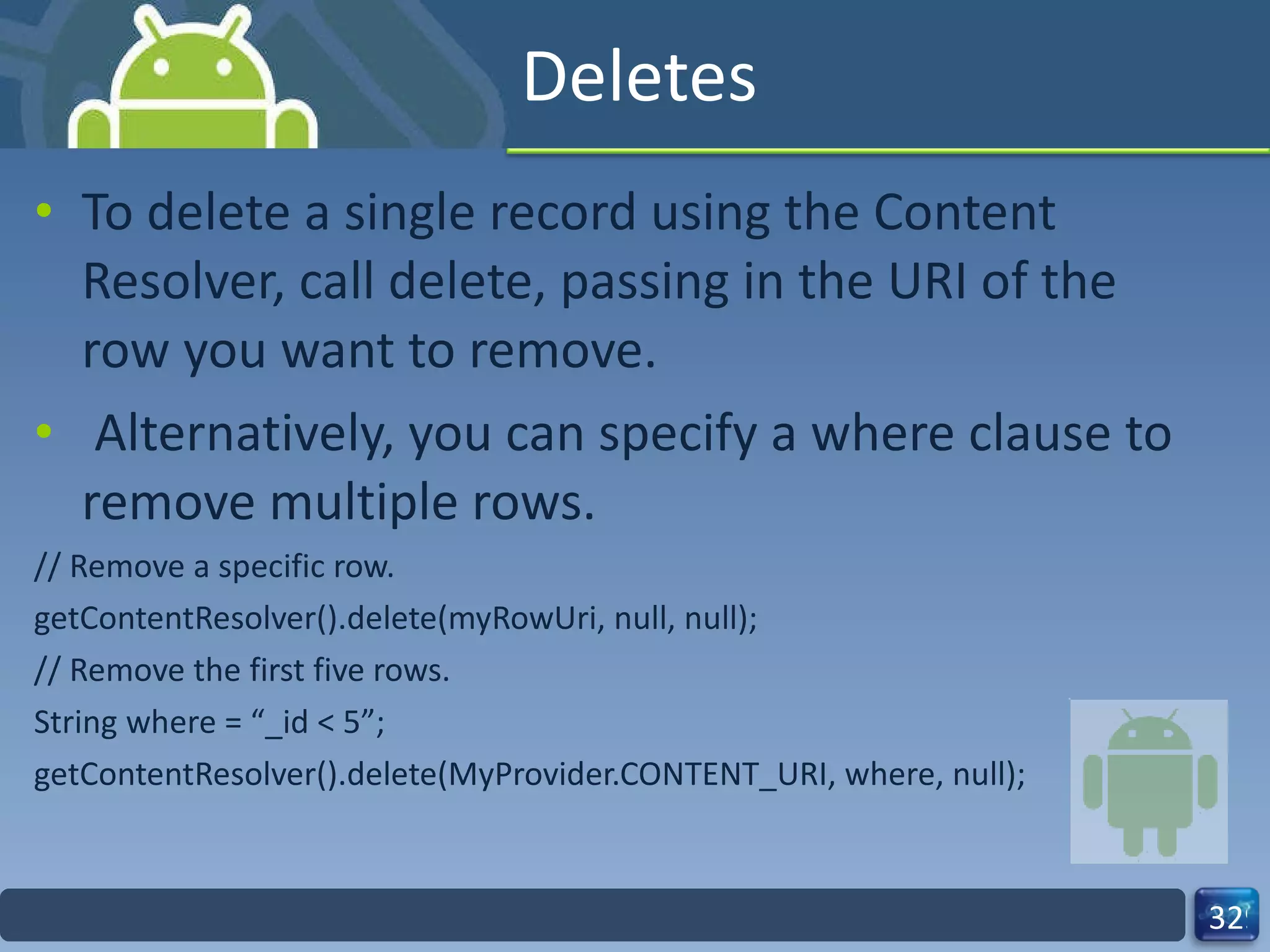 Deletes To delete a single record using the Content Resolver, call delete, passing in the URI of the row you want to remove. Alternatively, you can specify a where clause to remove multiple rows. // Remove a specific row. getContentResolver().delete(myRowUri, null, null); // Remove the first five rows. String where = “_id < 5”; getContentResolver().delete(MyProvider.CONTENT_URI, where, null); 
