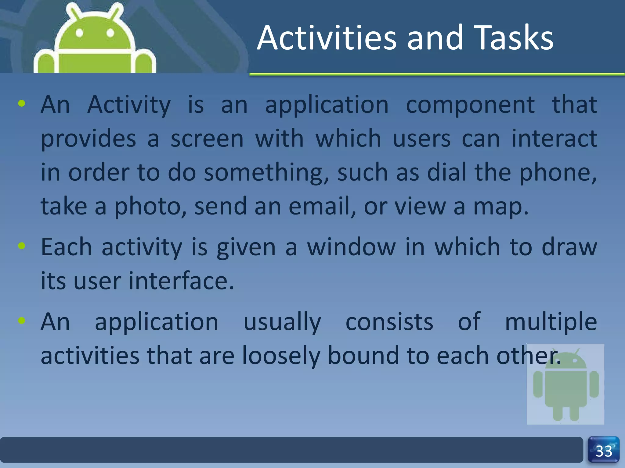 Activities and Tasks An Activity is an application component that provides a screen with which users can interact in order to do something, such as dial the phone, take a photo, send an email, or view a map. Each activity is given a window in which to draw its user interface. An application usually consists of multiple activities that are loosely bound to each other. 