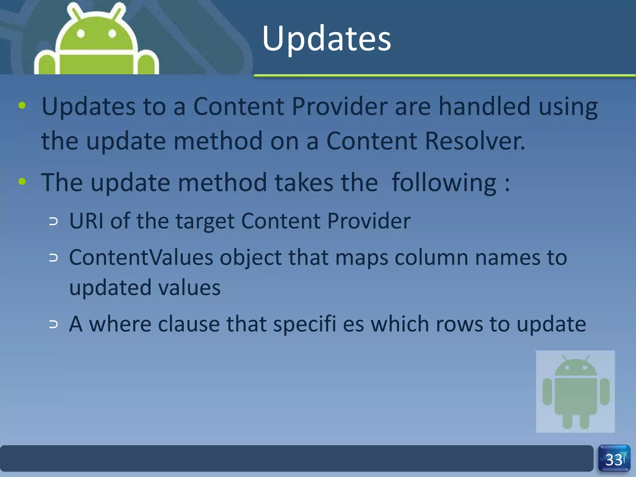 Updates Updates to a Content Provider are handled using the update method on a Content Resolver.  The update method takes the  following : URI of the target Content Provider ContentValues object that maps column names to updated values A where clause that specifi es which rows to update 