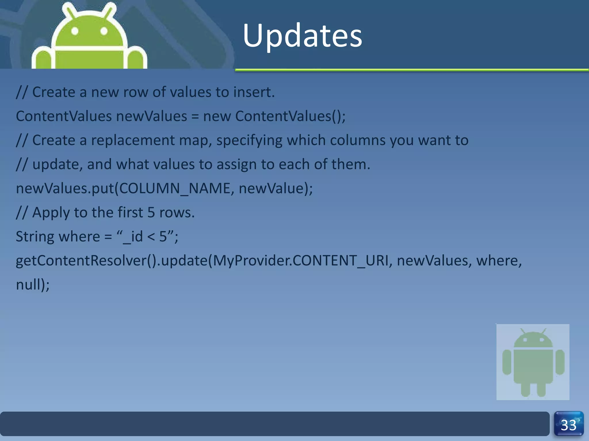 Updates // Create a new row of values to insert. ContentValues newValues = new ContentValues(); // Create a replacement map, specifying which columns you want to // update, and what values to assign to each of them. newValues.put(COLUMN_NAME, newValue); // Apply to the first 5 rows. String where = “_id < 5”; getContentResolver().update(MyProvider.CONTENT_URI, newValues, where, null); 
