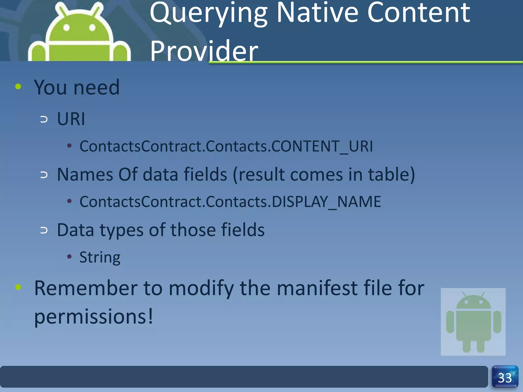 Querying Native Content Provider You need  URI ContactsContract.Contacts.CONTENT_URI Names Of data fields (result comes in table) ContactsContract.Contacts.DISPLAY_NAME Data types of those fields String Remember to modify the manifest file for permissions! 