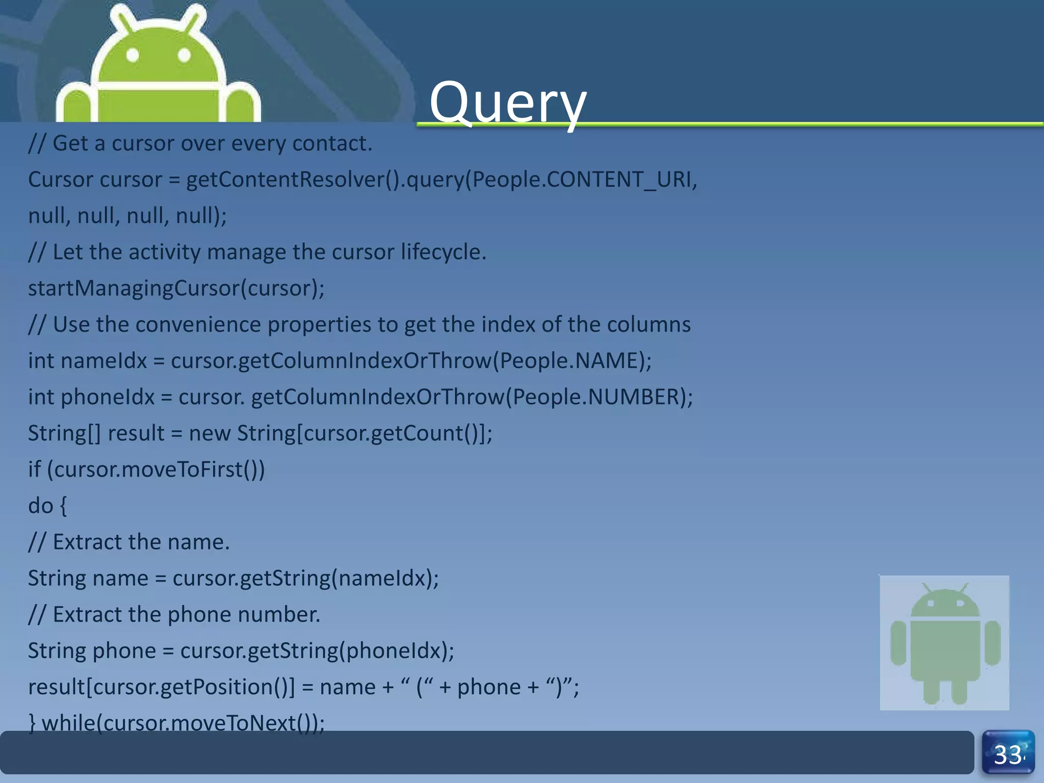 Query // Get a cursor over every contact. Cursor cursor = getContentResolver().query(People.CONTENT_URI, null, null, null, null); // Let the activity manage the cursor lifecycle. startManagingCursor(cursor); // Use the convenience properties to get the index of the columns int nameIdx = cursor.getColumnIndexOrThrow(People.NAME); int phoneIdx = cursor. getColumnIndexOrThrow(People.NUMBER); String[] result = new String[cursor.getCount()]; if (cursor.moveToFirst()) do { // Extract the name. String name = cursor.getString(nameIdx); // Extract the phone number. String phone = cursor.getString(phoneIdx); result[cursor.getPosition()] = name + “ (“ + phone + “)”; } while(cursor.moveToNext()); 