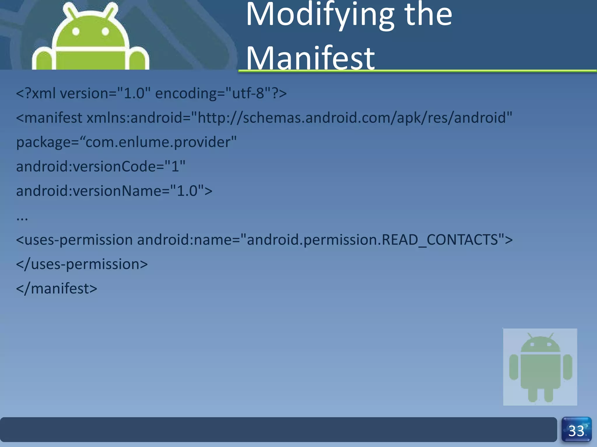 Modifying the Manifest <?xml version="1.0" encoding="utf-8"?> <manifest xmlns:android="http://schemas.android.com/apk/res/android" package=“com.enlume.provider" android:versionCode="1" android:versionName="1.0"> ... <uses-permission android:name="android.permission.READ_CONTACTS"> </uses-permission> </manifest> 