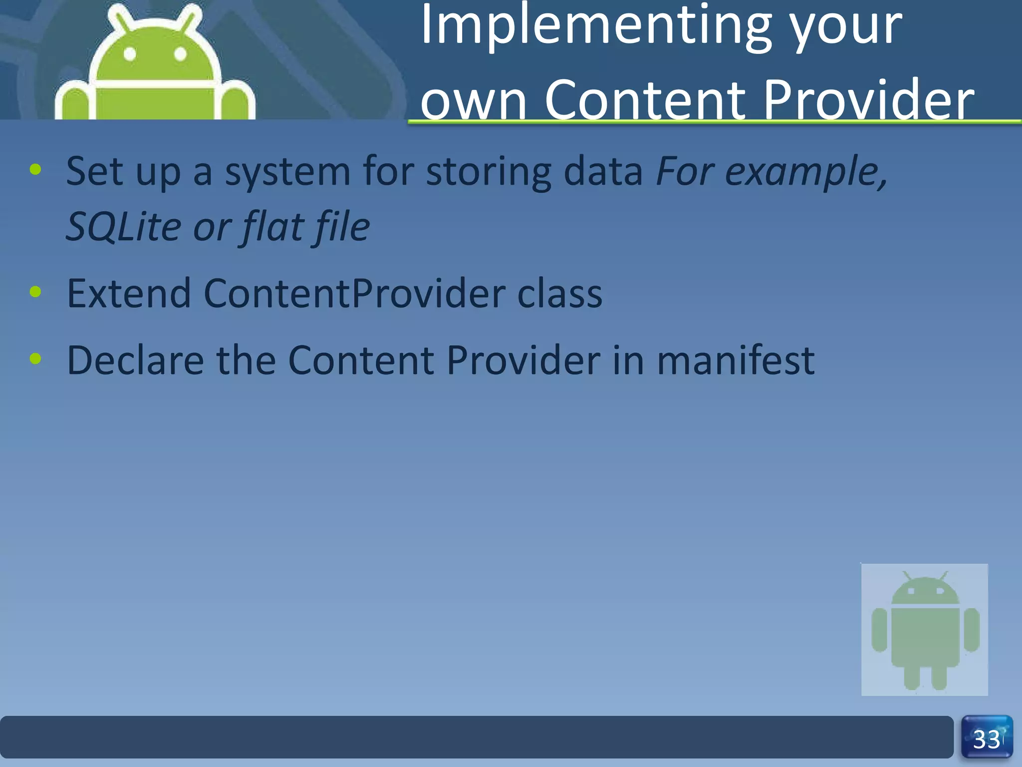 Implementing your own Content Provider Set up a system for storing data  For example, SQLite or flat file  Extend ContentProvider class  Declare the Content Provider in manifest 