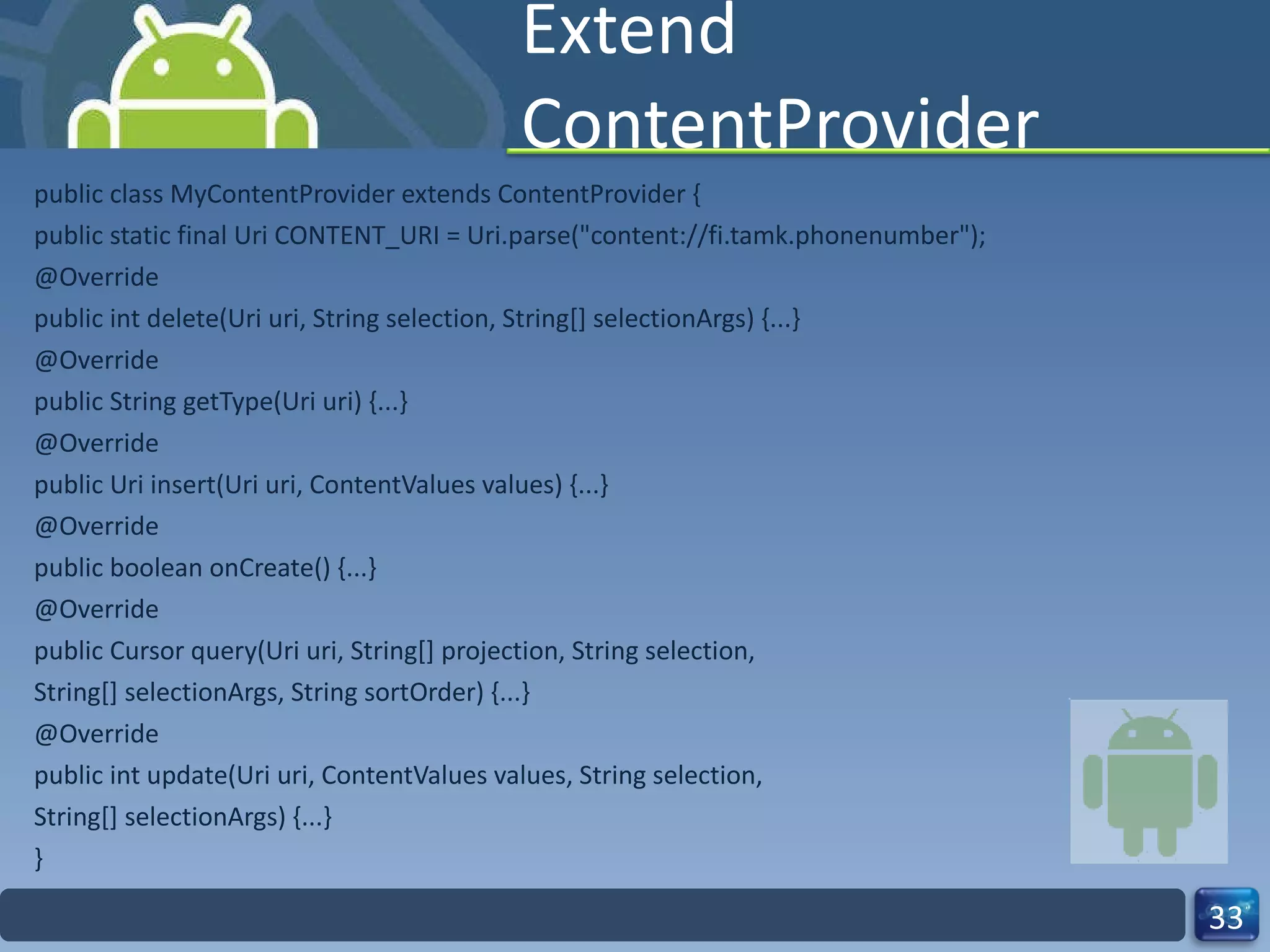 Extend ContentProvider public class MyContentProvider extends ContentProvider { public static final Uri CONTENT_URI = Uri.parse("content://fi.tamk.phonenumber"); @Override public int delete(Uri uri, String selection, String[] selectionArgs) {...} @Override public String getType(Uri uri) {...} @Override public Uri insert(Uri uri, ContentValues values) {...} @Override public boolean onCreate() {...} @Override public Cursor query(Uri uri, String[] projection, String selection, String[] selectionArgs, String sortOrder) {...} @Override public int update(Uri uri, ContentValues values, String selection, String[] selectionArgs) {...} } 