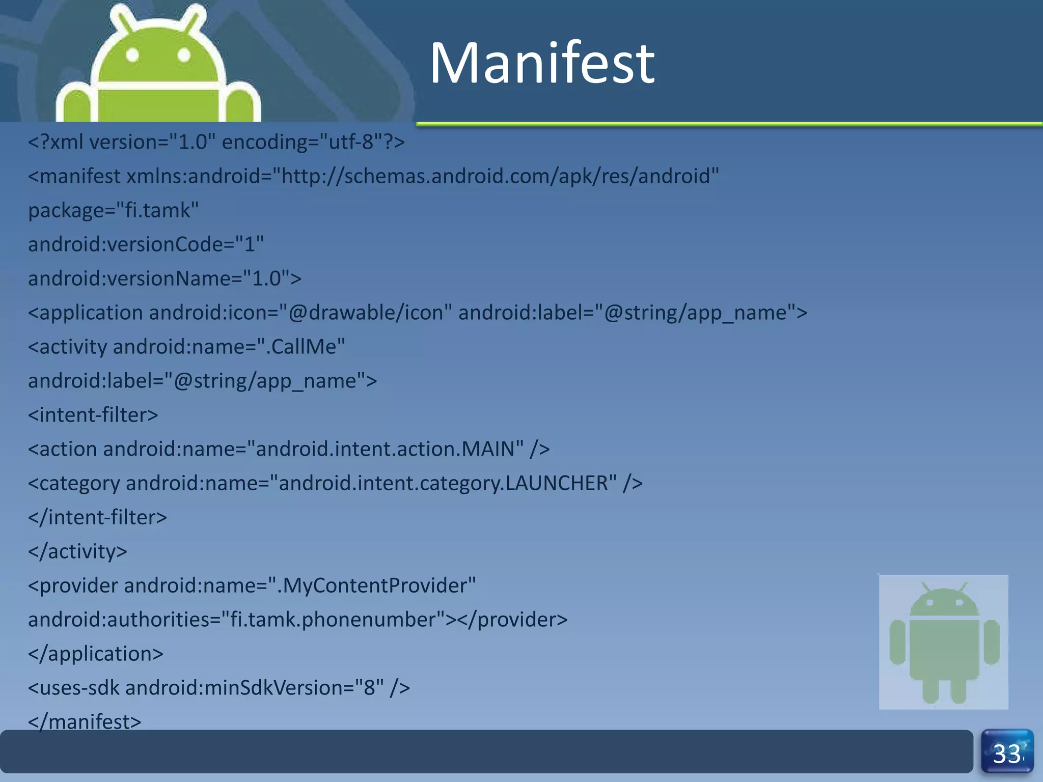 Manifest <?xml version="1.0" encoding="utf-8"?> <manifest xmlns:android="http://schemas.android.com/apk/res/android" package="fi.tamk" android:versionCode="1" android:versionName="1.0"> <application android:icon="@drawable/icon" android:label="@string/app_name"> <activity android:name=".CallMe" android:label="@string/app_name"> <intent-filter> <action android:name="android.intent.action.MAIN" /> <category android:name="android.intent.category.LAUNCHER" /> </intent-filter> </activity> <provider android:name=".MyContentProvider" android:authorities="fi.tamk.phonenumber"></provider> </application> <uses-sdk android:minSdkVersion="8" /> </manifest> 