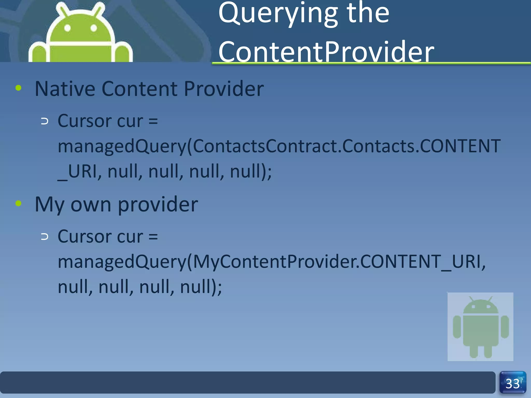 Querying the ContentProvider Native Content Provider  Cursor cur =  managedQuery(ContactsContract.Contacts.CO NTENT_URI, null, null, null, null); My own provider  Cursor cur = managedQuery(MyContentProvider.CONTENT_UR I, null, null, null, null); 