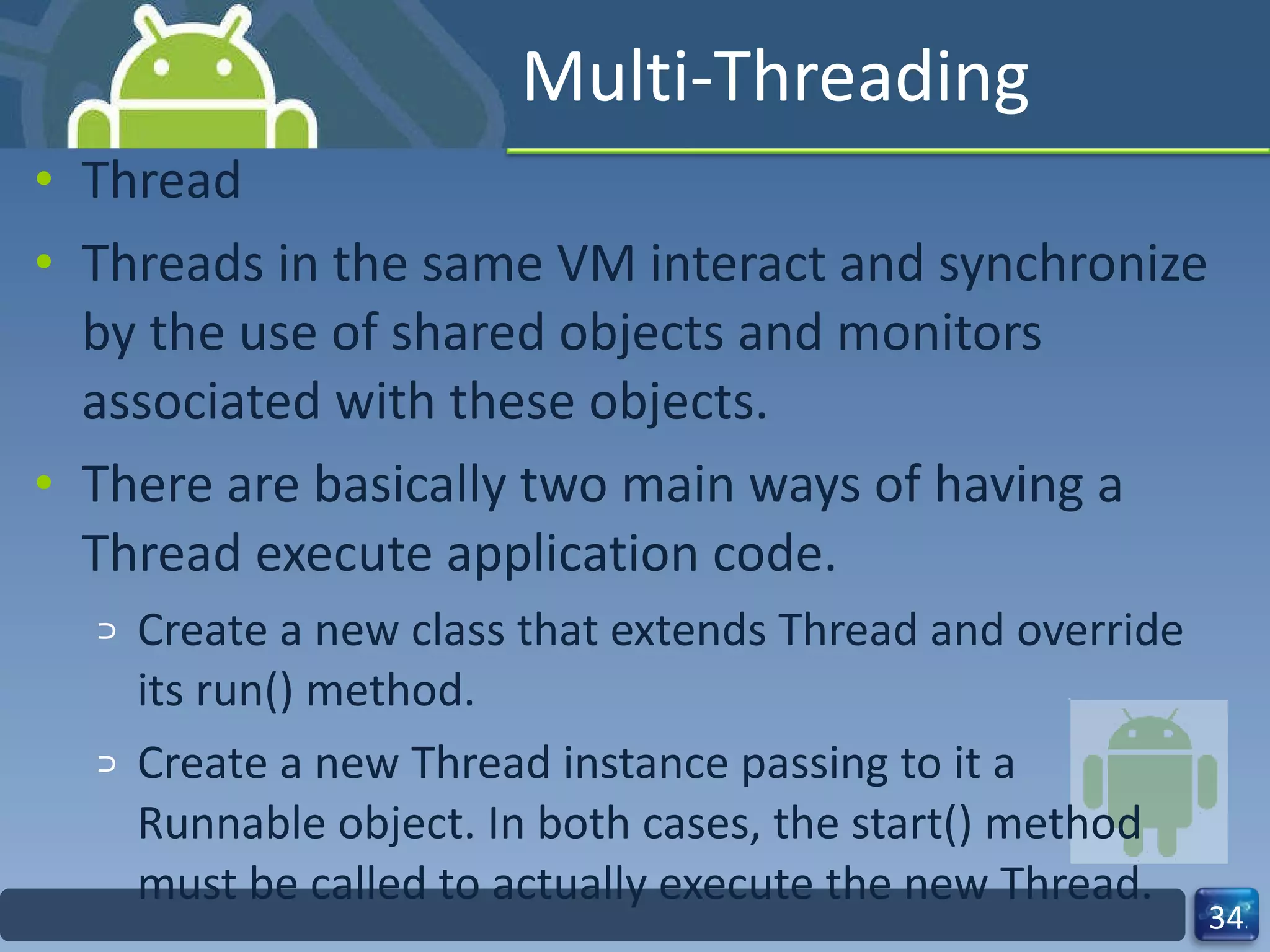 Multi-Threading Thread Threads in the same VM interact and synchronize by the use of shared objects and monitors associated with these objects.  There are basically two main ways of having a Thread execute application code.  Create a new class that extends Thread and override its run() method.  Create a new Thread instance passing to it a Runnable object. In both cases, the start() method must be called to actually execute the new Thread.  