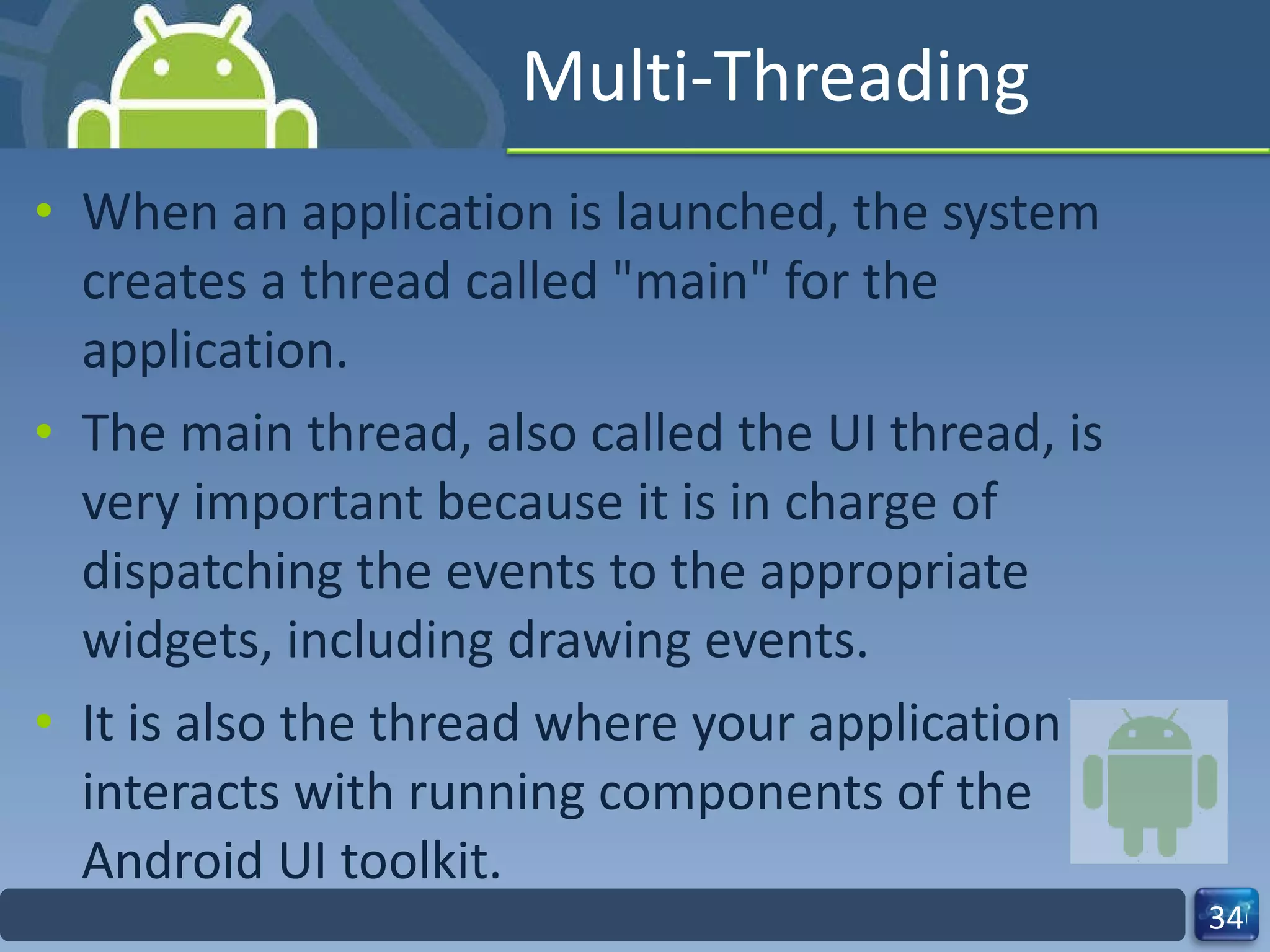 Multi-Threading When an application is launched, the system creates a thread called "main" for the application.  The main thread, also called the UI thread, is very important because it is in charge of dispatching the events to the appropriate widgets, including drawing events.  It is also the thread where your application interacts with running components of the Android UI toolkit. 