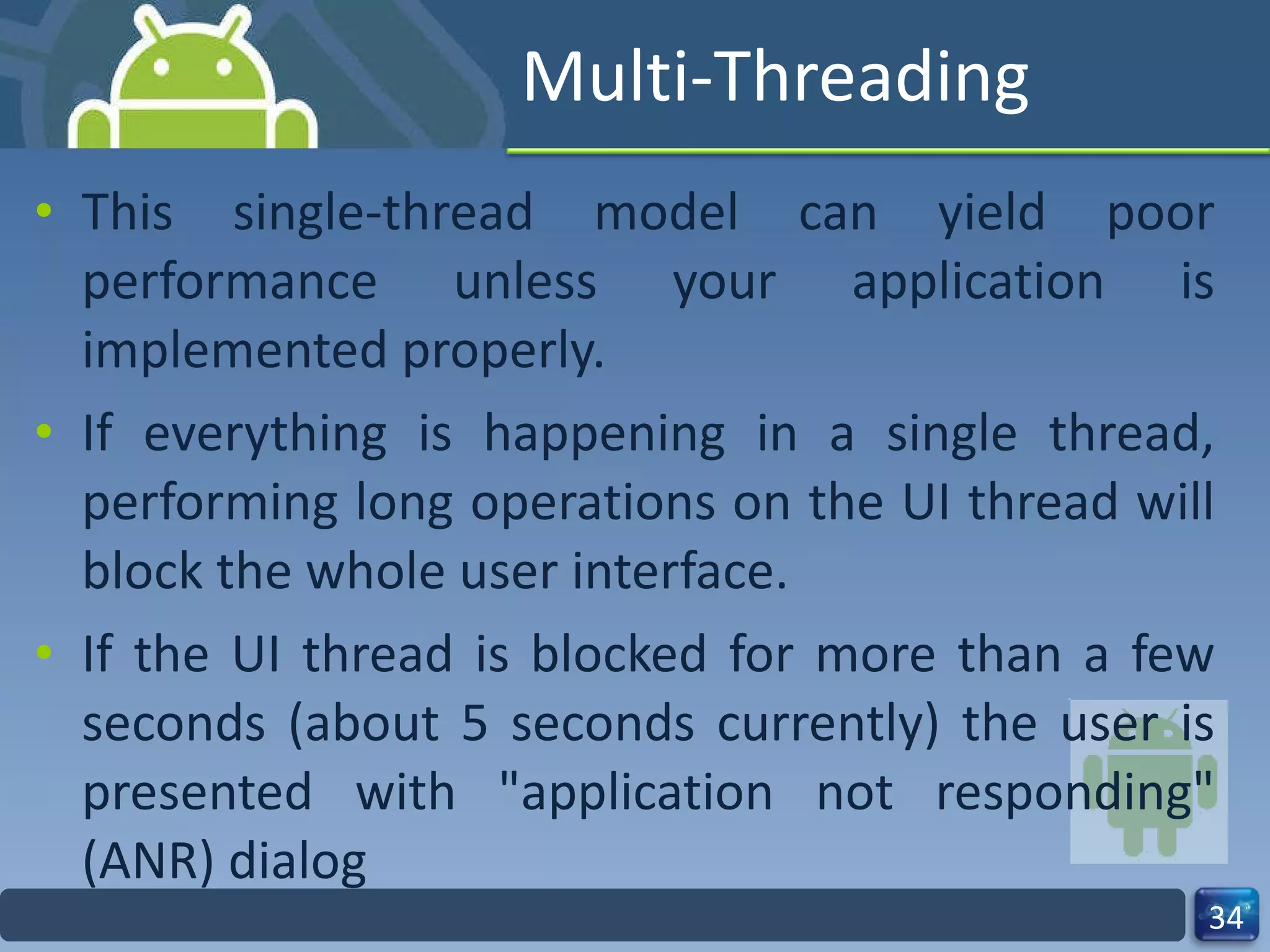 Multi-Threading This single-thread model can yield poor performance unless your application is implemented properly. If everything is happening in a single thread, performing long operations on the UI thread will block the whole user interface. If the UI thread is blocked for more than a few seconds (about 5 seconds currently) the user is presented with "application not responding" (ANR) dialog 
