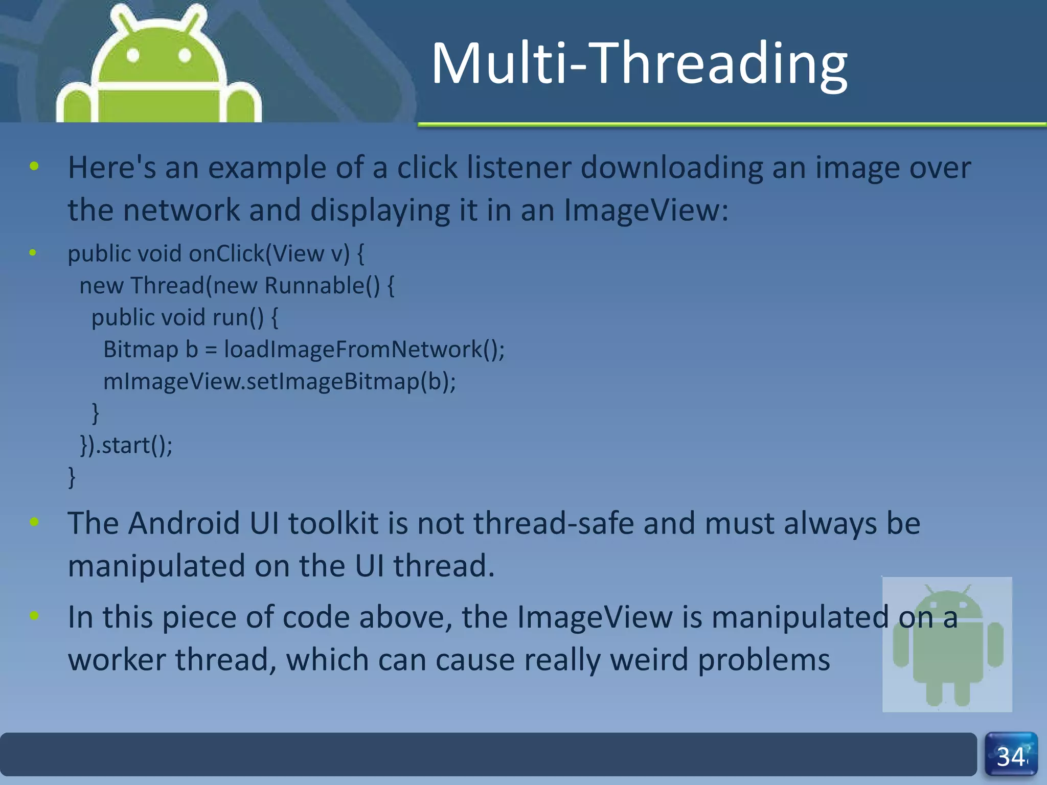 Multi-Threading Here's an example of a click listener downloading an image over the network and displaying it in an ImageView: public void onClick(View v) {   new Thread(new Runnable() {     public void run() {       Bitmap b = loadImageFromNetwork();       mImageView.setImageBitmap(b);     }   }).start(); } The Android UI toolkit is not thread-safe and must always be manipulated on the UI thread.  In this piece of code above, the ImageView is manipulated on a worker thread, which can cause really weird problems 