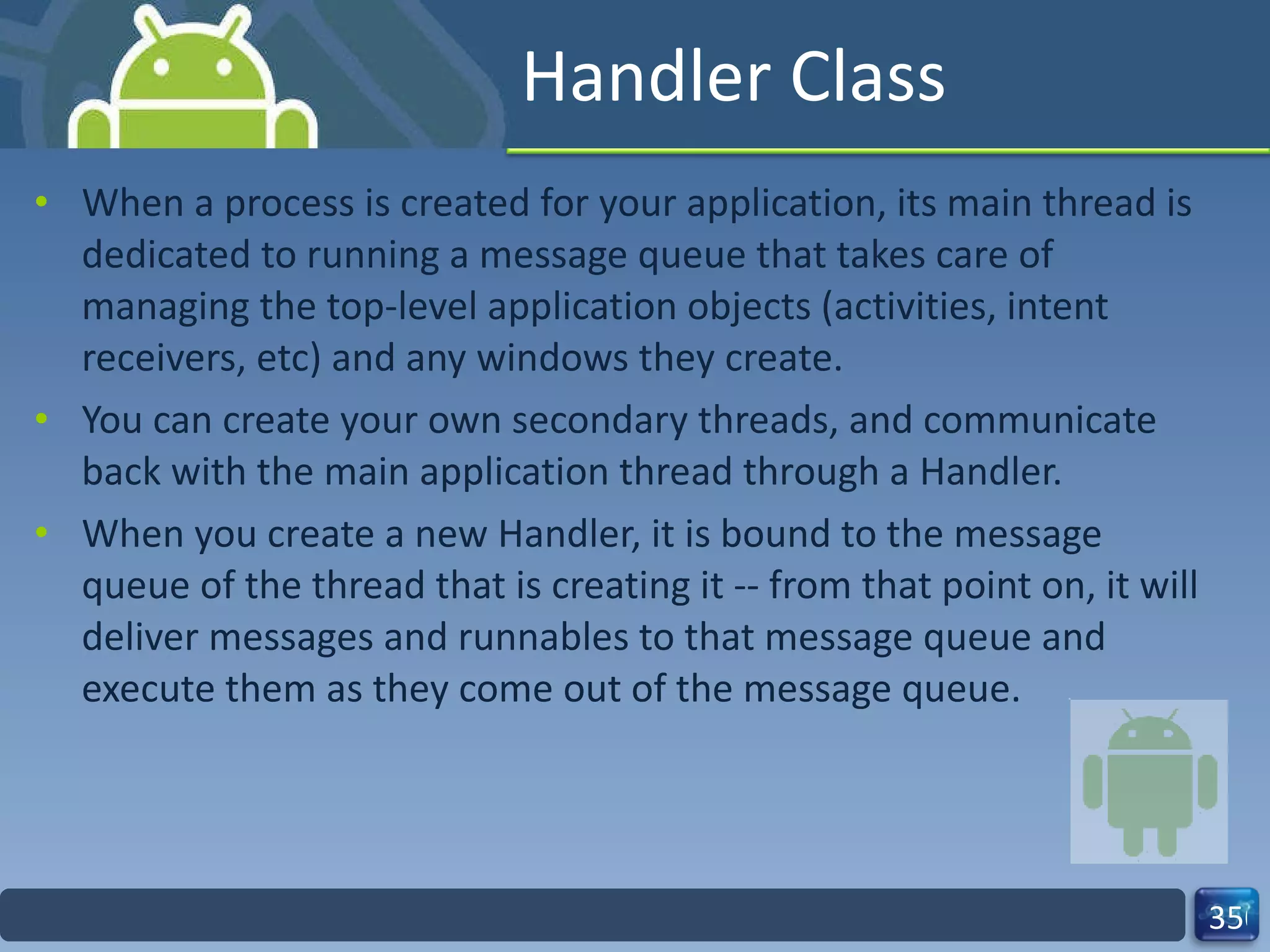 Handler Class When a process is created for your application, its main thread is dedicated to running a message queue that takes care of managing the top-level application objects (activities, intent receivers, etc) and any windows they create.  You can create your own secondary threads, and communicate back with the main application thread through a Handler.  When you create a new Handler, it is bound to the message queue of the thread that is creating it -- from that point on, it will deliver messages and runnables to that message queue and execute them as they come out of the message queue.  