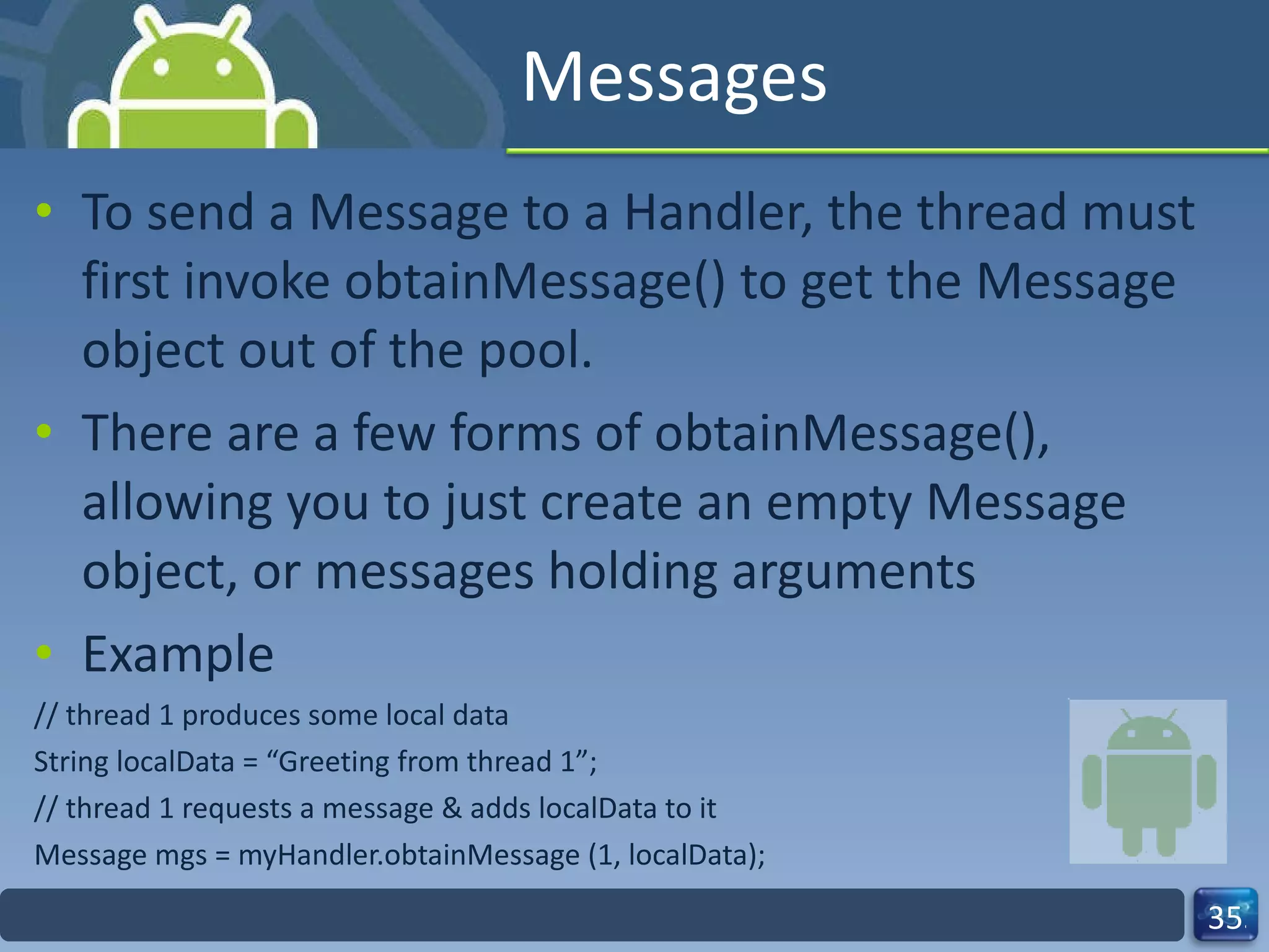 Messages  To send a Message to a Handler, the thread must first invoke obtainMessage() to get the Message object out of the pool.  There are a few forms of obtainMessage(), allowing you to just create an empty Message object, or messages holding arguments  Example  // thread 1 produces some local data  String localData = “Greeting from thread 1”;  // thread 1 requests a message & adds localData to it  Message mgs = myHandler.obtainMessage (1, localData);  