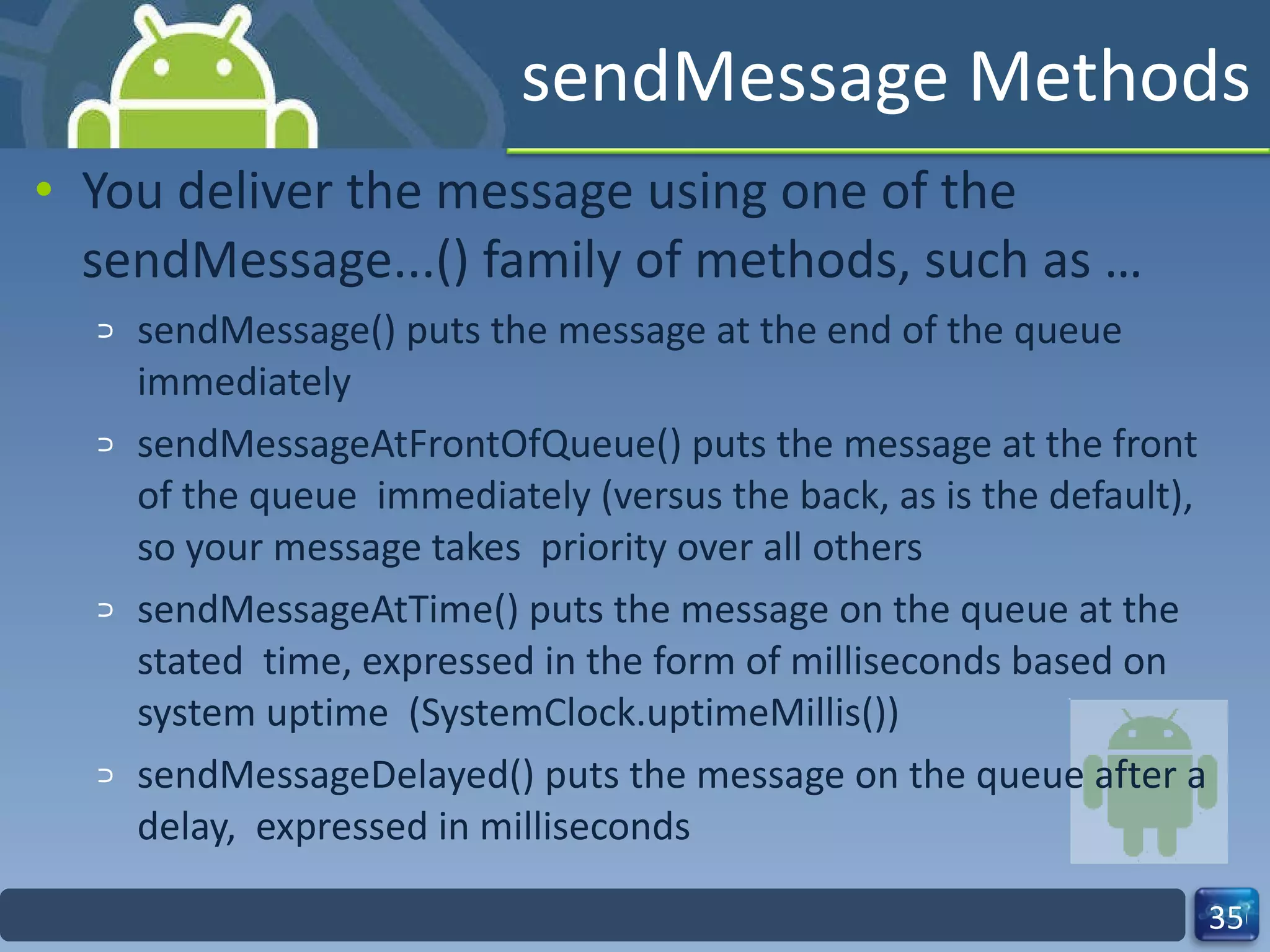 sendMessage Methods  You deliver the message using one of the sendMessage...() family of methods, such as …  sendMessage() puts the message at the end of the queue immediately  sendMessageAtFrontOfQueue() puts the message at the front of the queue  immediately (versus the back, as is the default), so your message takes  priority over all others  sendMessageAtTime() puts the message on the queue at the stated  time, expressed in the form of milliseconds based on system uptime  (SystemClock.uptimeMillis())  sendMessageDelayed() puts the message on the queue after a delay,  expressed in milliseconds  