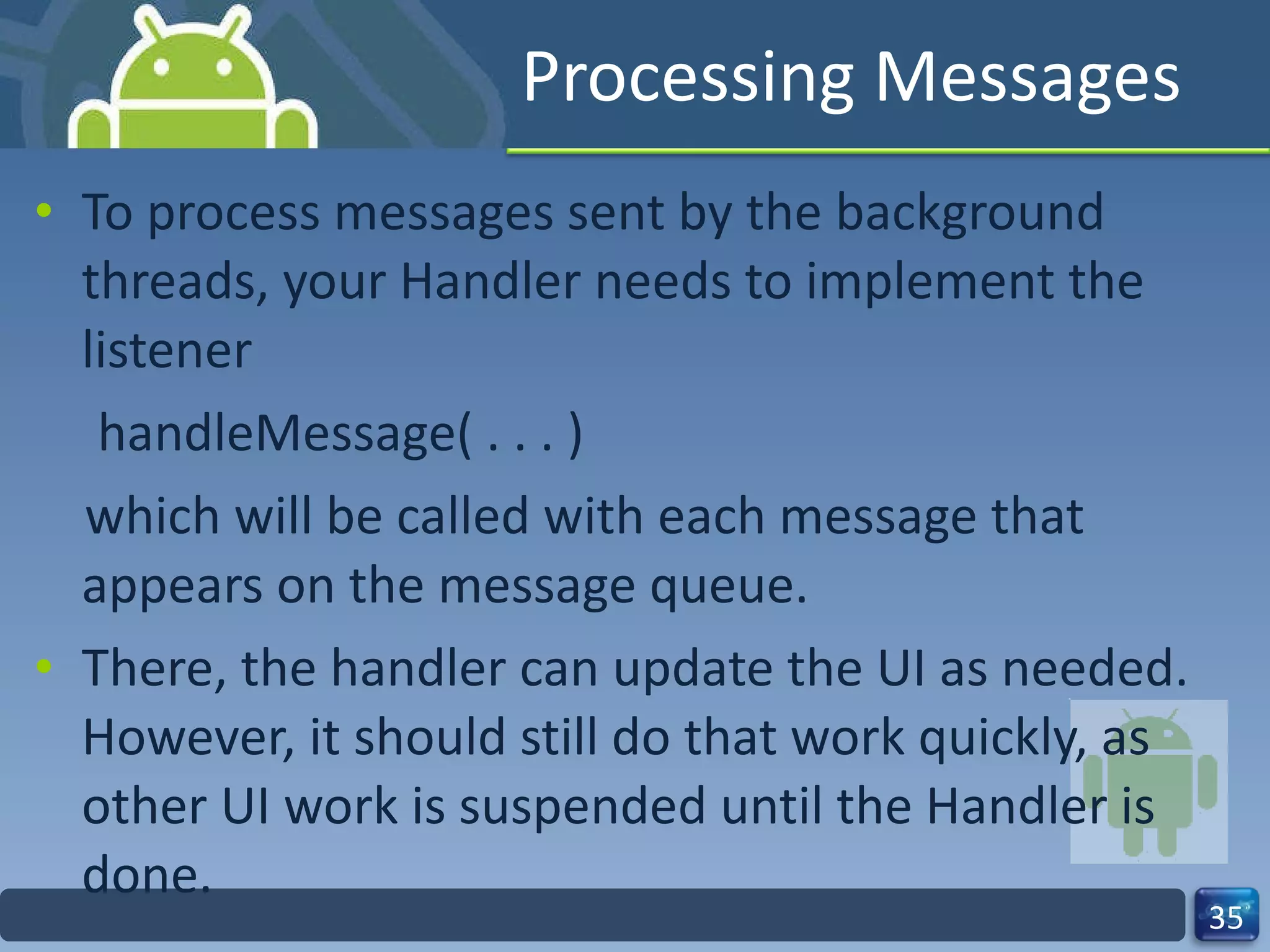 Processing Messages  To process messages sent by the background threads, your Handler needs to implement the listener  handleMessage( . . . )  which will be called with each message that appears on the message queue.  There, the handler can update the UI as needed. However, it should still do that work quickly, as other UI work is suspended until the Handler is done.  