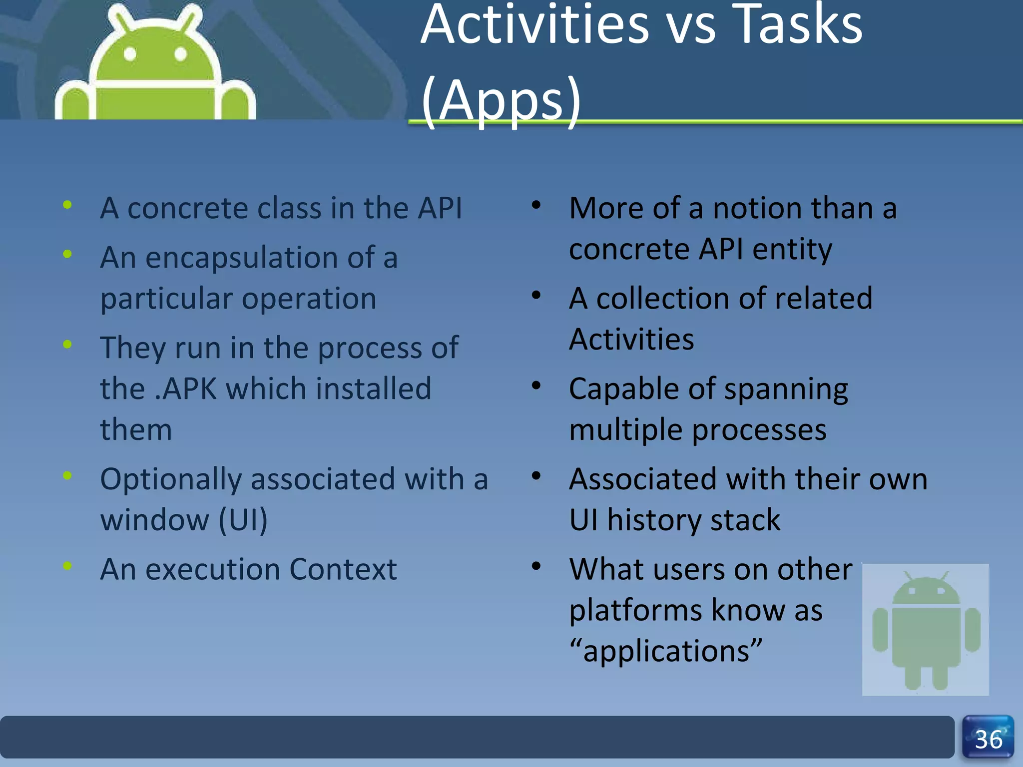 Activities vs Tasks (Apps) A concrete class in the API An encapsulation of a particular operation They run in the process of the .APK which installed them Optionally associated with a window (UI) An execution Context  More of a notion than a concrete API entity A collection of related Activities Capable of spanning multiple processes Associated with their own UI history stack What users on other platforms know as “applications”  