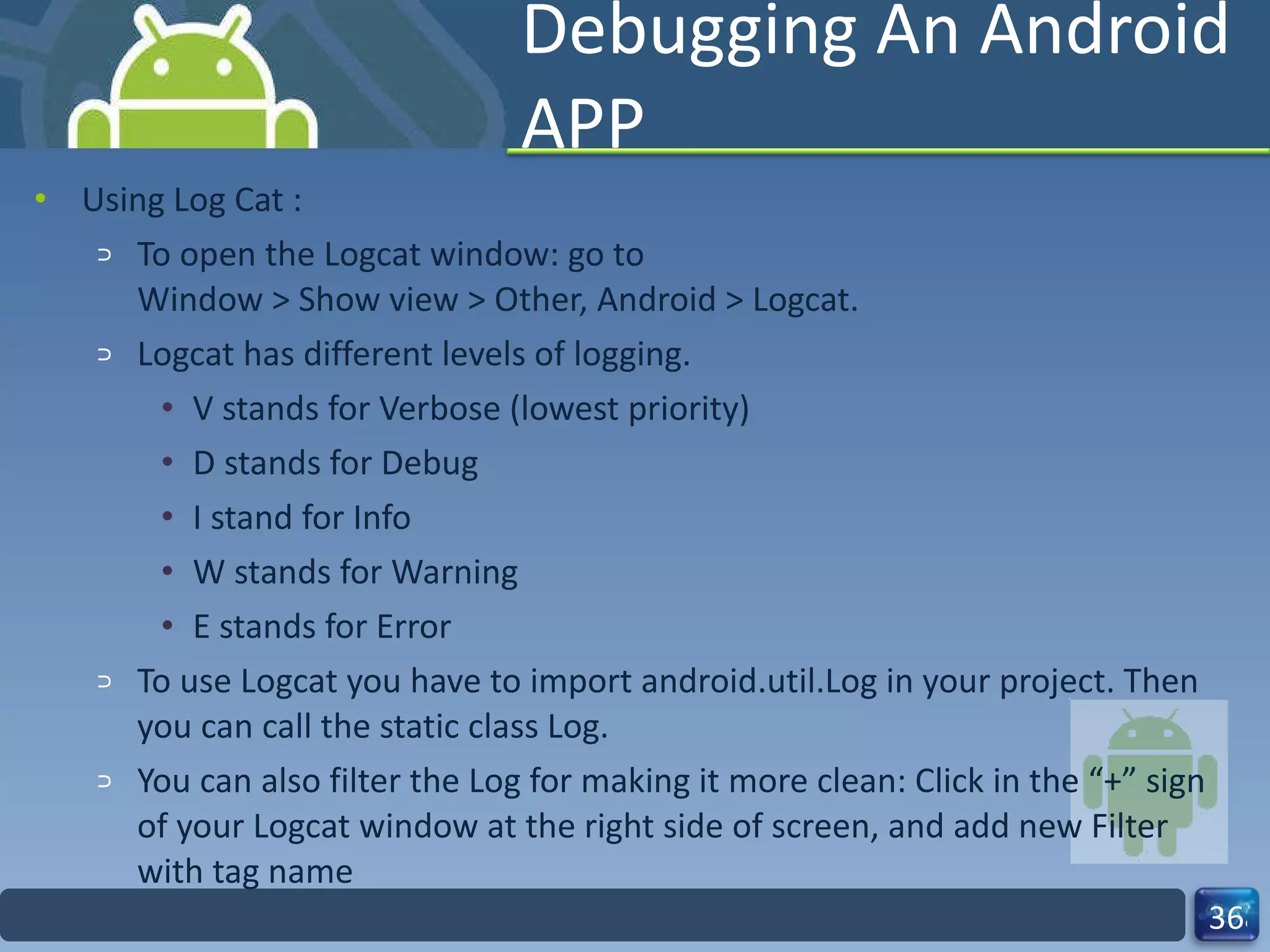 Debugging An Android APP Using Log Cat : To open the Logcat window: go to Window > Show view > Other, Android > Logcat. Logcat has different levels of logging.  V stands for Verbose (lowest priority) D stands for Debug I stand for Info W stands for Warning E stands for Error To use Logcat you have to import android.util.Log in your project. Then you can call the static class Log. You can also filter the Log for making it more clean: Click in the “+” sign of your Logcat window at the right side of screen, and add new Filter with tag name 