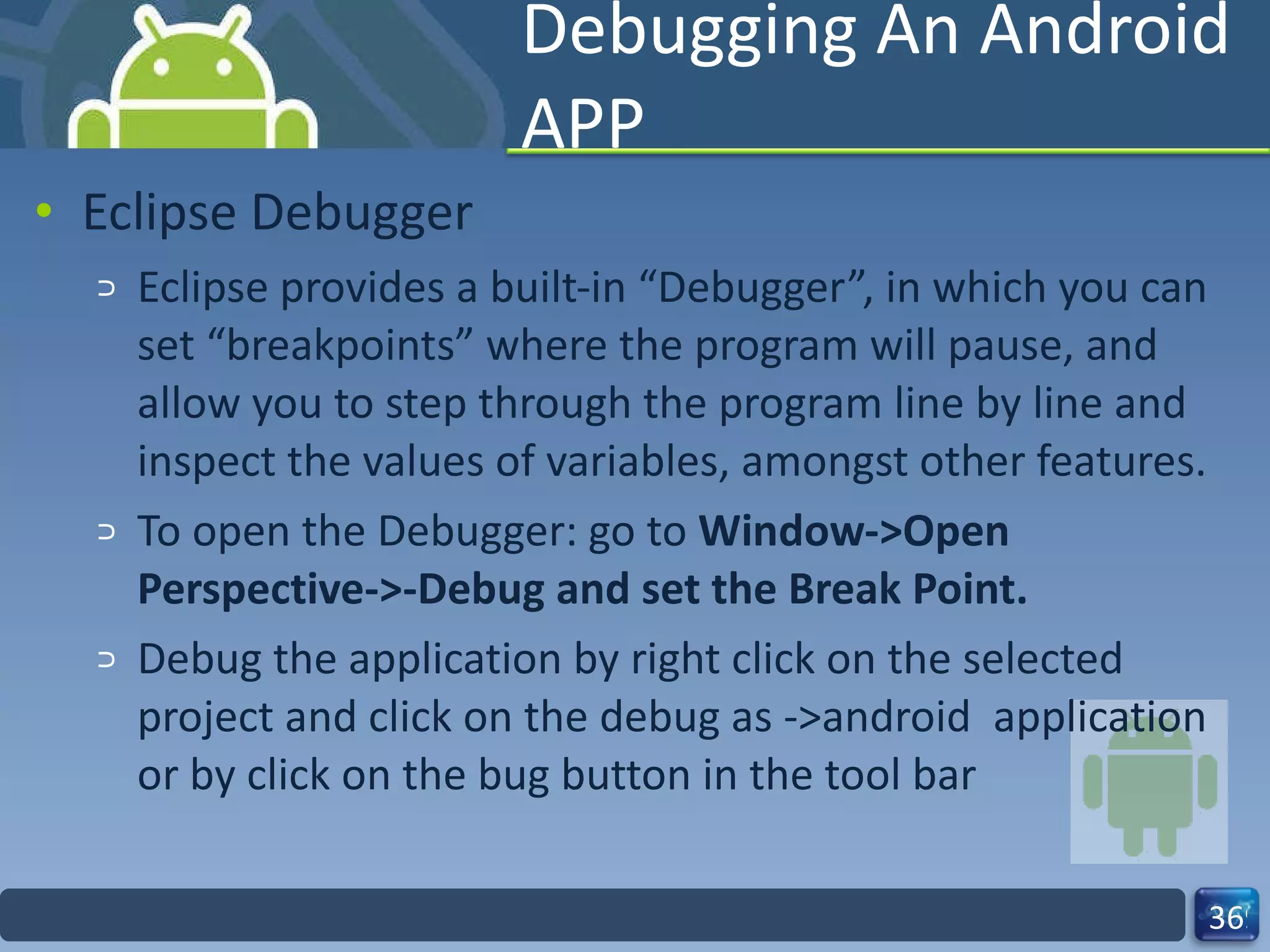 Debugging An Android APP Eclipse Debugger Eclipse provides a built-in “Debugger”, in which you can set “breakpoints” where the program will pause, and allow you to step through the program line by line and inspect the values of variables, amongst other features. To open the Debugger: go to  Window->Open Perspective->-Debug and set the Break Point. Debug the application by right click on the selected project and click on the debug as ->android  application or by click on the bug button in the tool bar 