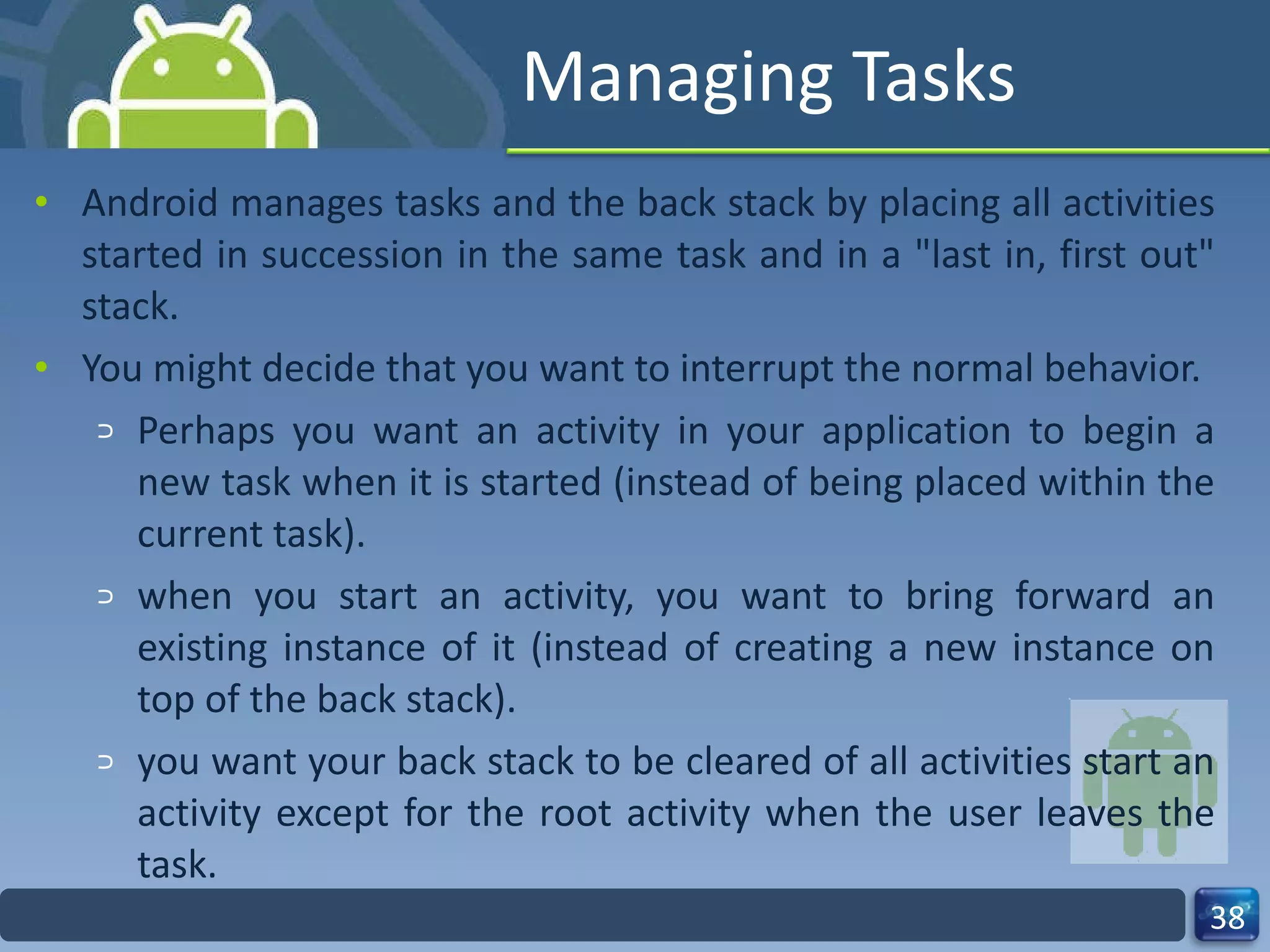 Managing Tasks Android manages tasks and the back stack by placing all activities started in succession in the same task and in a "last in, first out" stack. You might decide that you want to interrupt the normal behavior. Perhaps you want an activity in your application to begin a new task when it is started (instead of being placed within the current task). when you start an activity, you want to bring forward an existing instance of it (instead of creating a new instance on top of the back stack). you want your back stack to be cleared of all activities start an activity except for the root activity when the user leaves the task. 