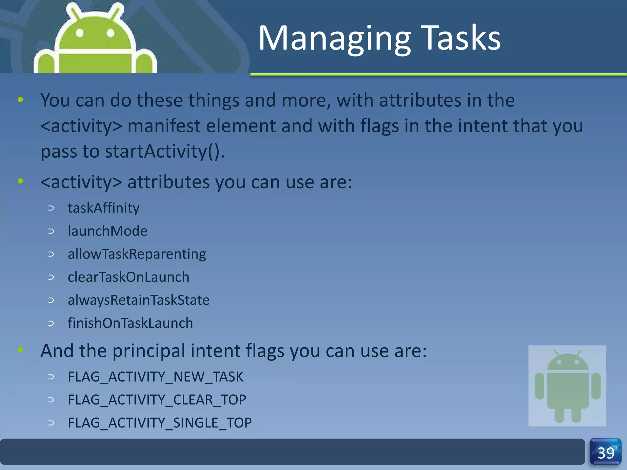Managing Tasks You can do these things and more, with attributes in the <activity> manifest element and with flags in the intent that you pass to startActivity(). <activity> attributes you can use are: taskAffinity launchMode allowTaskReparenting clearTaskOnLaunch alwaysRetainTaskState finishOnTaskLaunch And the principal intent flags you can use are: FLAG_ACTIVITY_NEW_TASK FLAG_ACTIVITY_CLEAR_TOP FLAG_ACTIVITY_SINGLE_TOP 