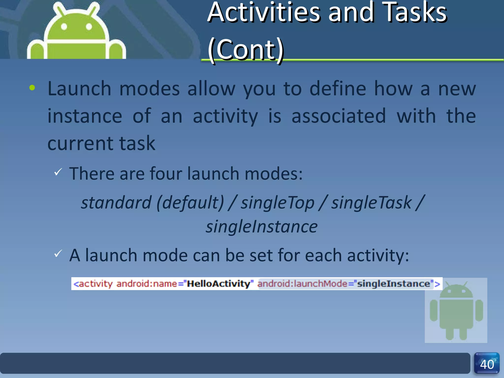 Activities and Tasks (Cont) Launch modes allow you to define how a new instance of an activity is associated with the current task There are four launch modes: standard (default) / singleTop / singleTask / singleInstance A launch mode can be set for each activity: 