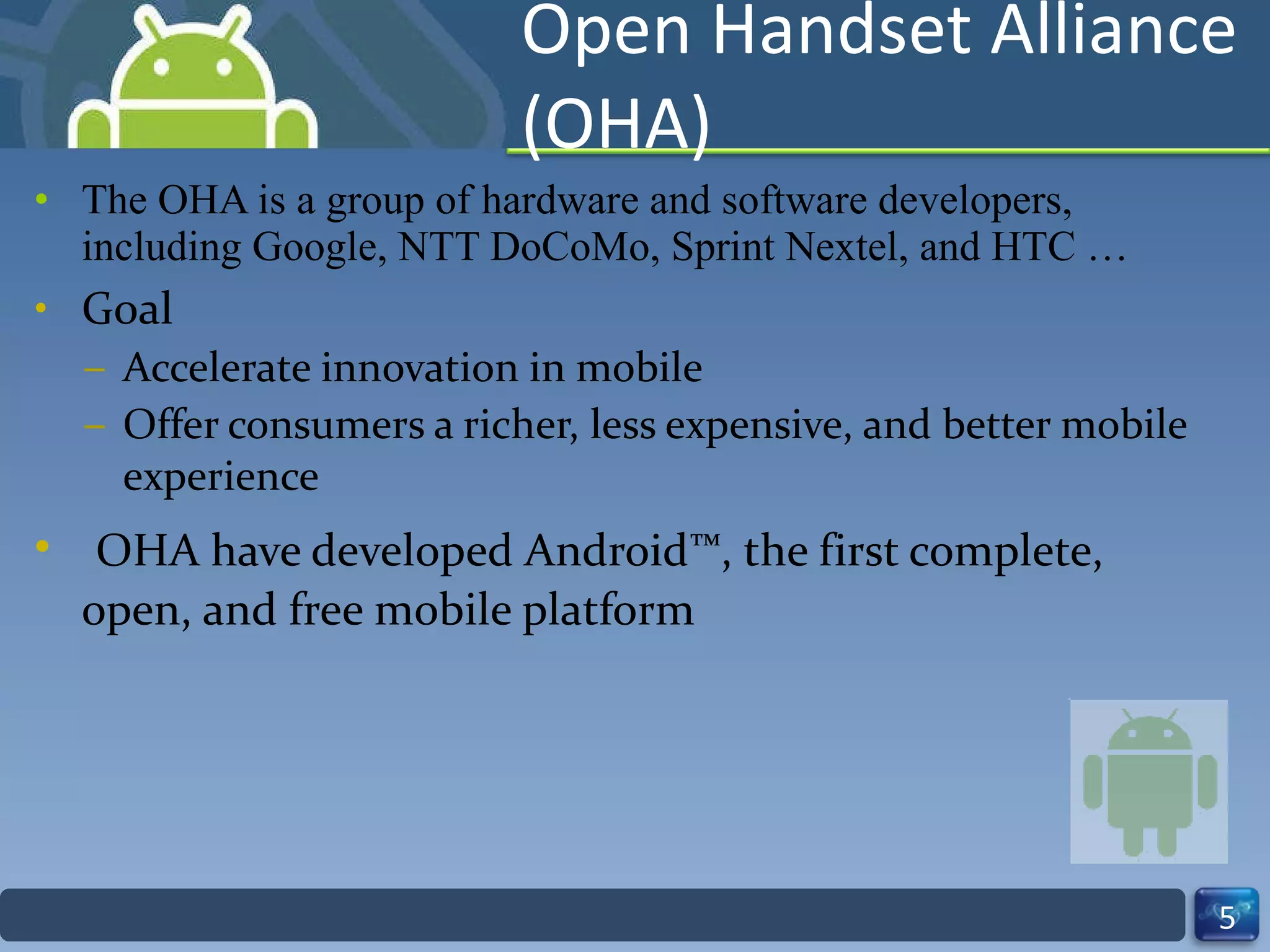 Open Handset Alliance (OHA) The OHA is a group of hardware and software developers, including Google, NTT DoCoMo, Sprint Nextel, and HTC … Goal  Accelerate innovation in mobile  Offer consumers a richer, less expensive, and better mobile experience OHA have developed Android™, the first complete, open, and free mobile platform 